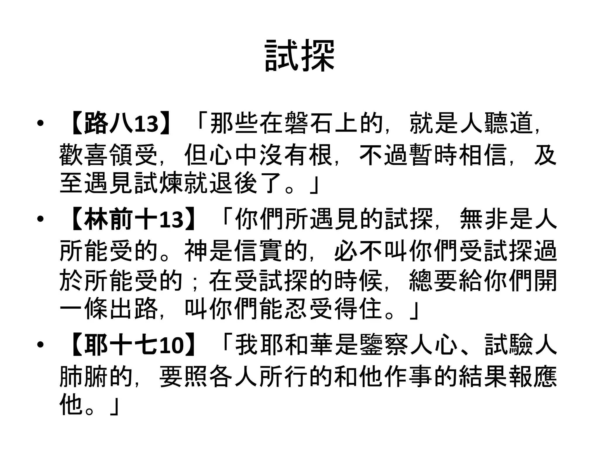 試探
• 【路八13】「那些在磐石上的，就是人聽道，
歡喜領受，但心中沒有根，不過暫時相信，及
至遇見試煉就退後了。」
• 【林前十13】「你們所遇見的試探，無非是人
所能受的。神是信實的，必不叫你們受試探過
於所能受的；在受試探的時候，總要給你們開
一條出路，叫你們能忍受得住。」
• 【耶十七10】「我耶和華是鑒察人心、試驗人
肺腑的，要照各人所行的和他作事的結果報應
他。」
 