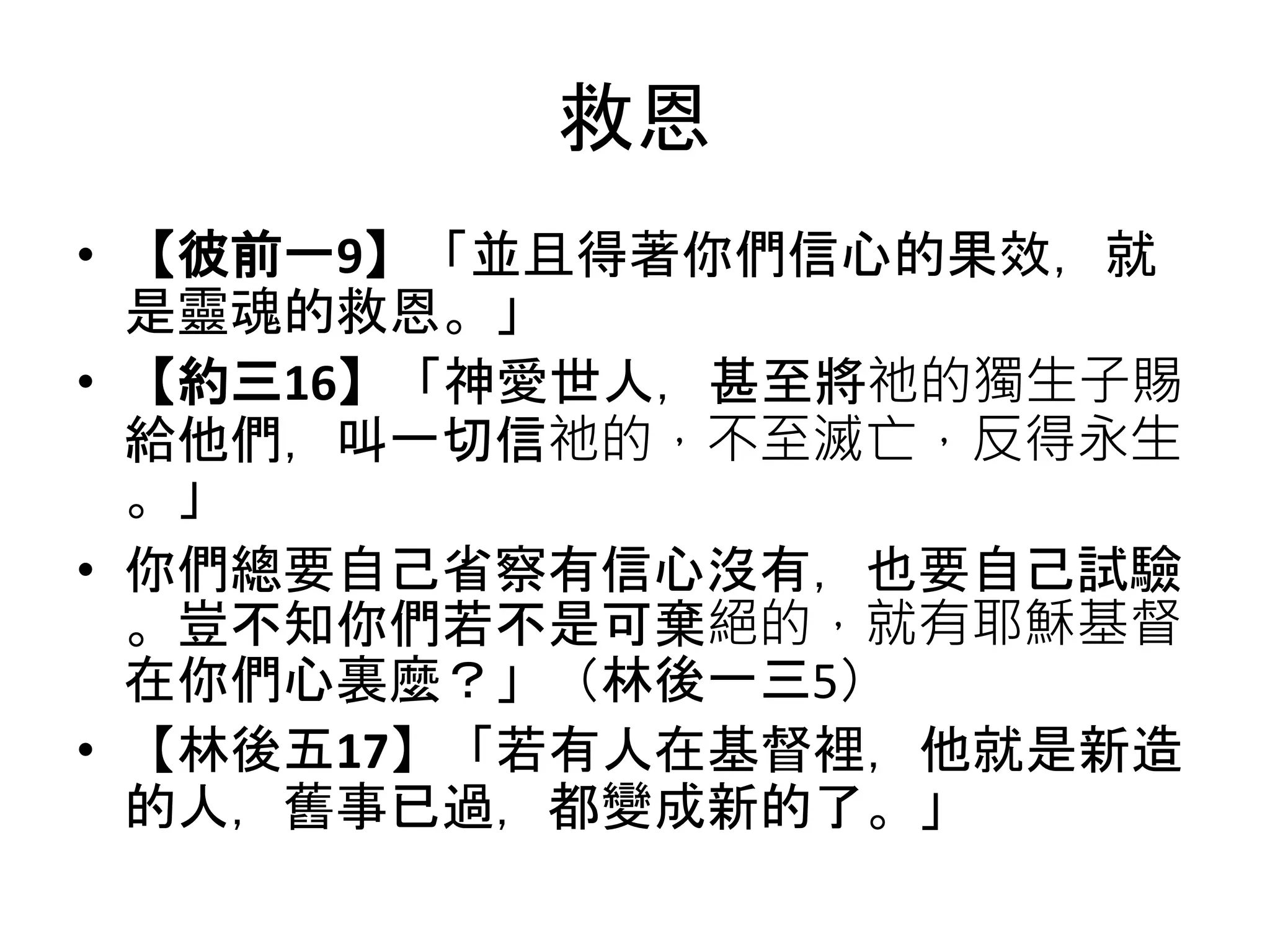 救恩
• 【彼前一9】「並且得著你們信心的果效，就
是靈魂的救恩。」
• 【約三16】「神愛世人，甚至將祂的獨生子賜
給他們，叫一切信祂的，不至滅亡，反得永生
。」
• 你們總要自己省察有信心沒有，也要自己試驗
。豈不知你們若不是可棄絕的，就有耶穌基督
在你們心裏麼？」（林後一三5）
• 【林後五17】「若有人在基督裡，他就是新造
的人，舊事已過，都變成新的了。」
 