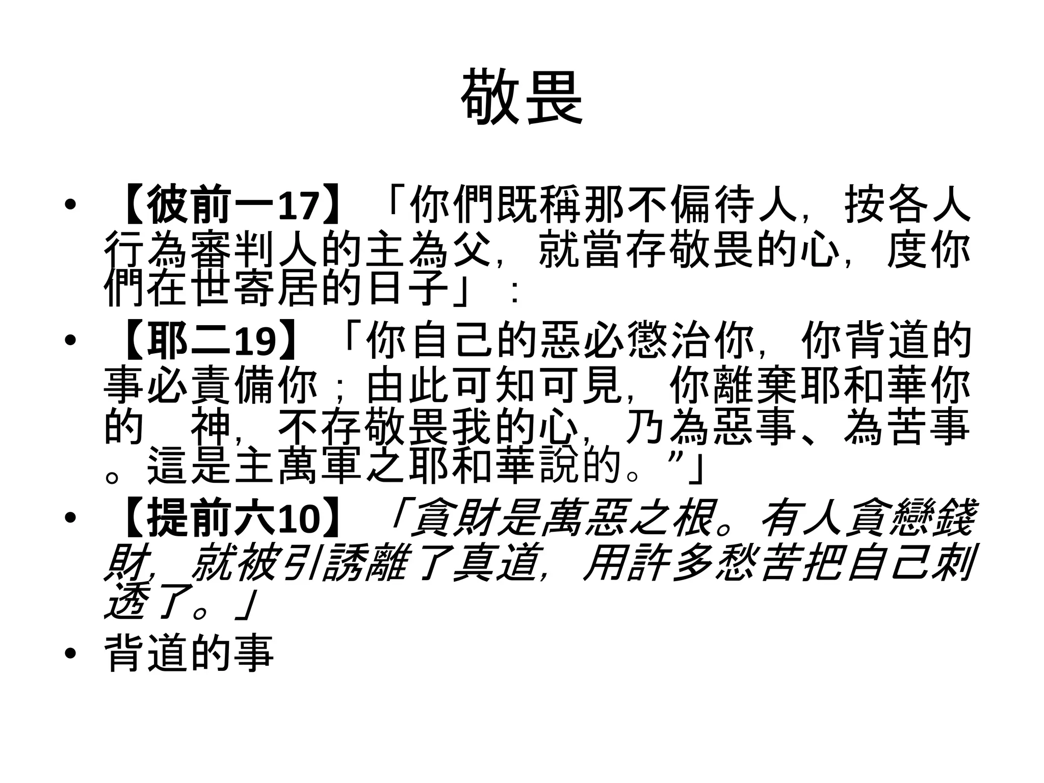 敬畏
• 【彼前一17】「你們既稱那不偏待人，按各人
行為審判人的主為父，就當存敬畏的心，度你
們在世寄居的日子」：
• 【耶二19】「你自己的惡必懲治你，你背道的
事必責備你；由此可知可見，你離棄耶和華你
的 神，不存敬畏我的心，乃為惡事、為苦事
。這是主萬軍之耶和華說的。”」
• 【提前六10】「貪財是萬惡之根。有人貪戀錢
財，就被引誘離了真道，用許多愁苦把自己刺
透了。」
• 背道的事
 