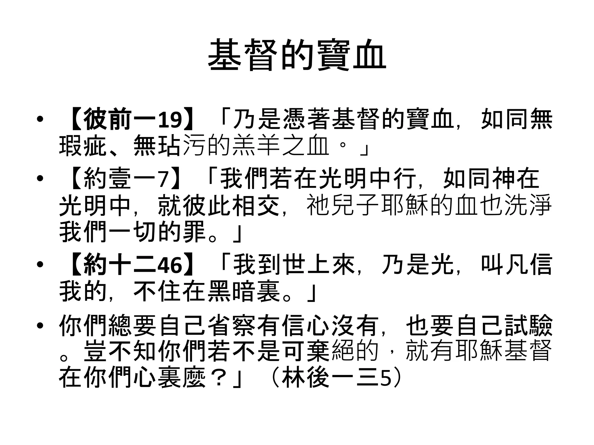基督的寶血
• 【彼前一19】「乃是憑著基督的寶血，如同無
瑕疵、無玷污的羔羊之血。」
• 【約壹一7】「我們若在光明中行，如同神在
光明中，就彼此相交，祂兒子耶穌的血也洗淨
我們一切的罪。」
• 【約十二46】「我到世上來，乃是光，叫凡信
我的，不住在黑暗裏。」
• 你們總要自己省察有信心沒有，也要自己試驗
。豈不知你們若不是可棄絕的，就有耶穌基督
在你們心裏麼？」（林後一三5）
 