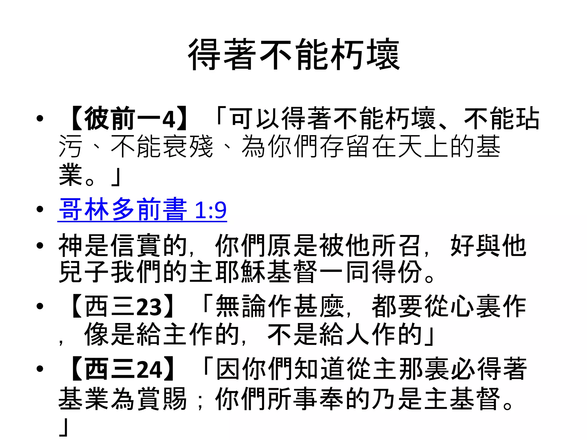 得著不能朽壞
• 【彼前一4】「可以得著不能朽壞、不能玷
污、不能衰殘、為你們存留在天上的基
業。」
• 哥林多前書 1:9
• 神是信實的，你們原是被他所召，好與他
兒子我們的主耶穌基督一同得份。
• 【西三23】「無論作甚麼，都要從心裏作
，像是給主作的，不是給人作的」
• 【西三24】「因你們知道從主那裏必得著
基業為賞賜；你們所事奉的乃是主基督。
」
 