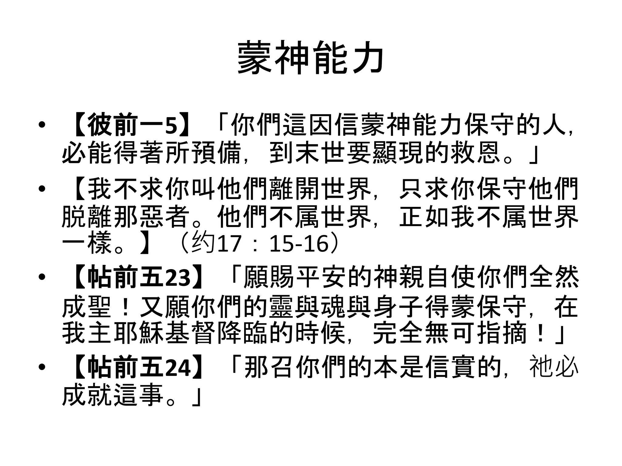 蒙神能力
• 【彼前一5】「你們這因信蒙神能力保守的人，
必能得著所預備，到末世要顯現的救恩。」
• 【我不求你叫他們離開世界，只求你保守他們
脱離那惡者。他們不属世界，正如我不属世界
一樣。】（约17：15-16）
• 【帖前五23】「願賜平安的神親自使你們全然
成聖！又願你們的靈與魂與身子得蒙保守，在
我主耶穌基督降臨的時候，完全無可指摘！」
• 【帖前五24】「那召你們的本是信實的，祂必
成就這事。」
 