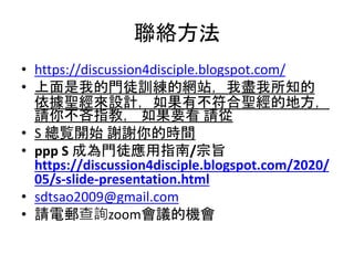 聯絡方法
• https://discussion4disciple.blogspot.com/
• 上面是我的門徒訓練的網站，我盡我所知的
依據聖經來設計，如果有不符合聖經的地方，
請你不吝指教， 如果要看 請從
• S 總覧開始 謝謝你的時間
• ppp S 成為門徒應用指南/宗旨
https://discussion4disciple.blogspot.com/2020/
05/s-slide-presentation.html
• sdtsao2009@gmail.com
• 請電郵查詢zoom會議的機會
 