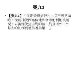 賽九1
• 【賽九1】「但那受過痛苦的，必不再見幽
暗。從前神使西布倫地和拿弗他利地被藐
視，末後卻使這沿海的路，約旦河外，外
邦人的加利利地得著榮耀。」
 
