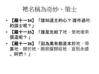 祂名稱為奇妙、策士
• 【羅十一34】「誰知道主的心？ 誰作過祂
的謀士呢？」
• 【羅十一35】「誰是先給了祂，使祂後來
償還呢？ 」
• 【羅十一36】「因為萬有都是本於祂，倚
靠祂，歸於祂。願榮耀歸給祂，直到永遠
。阿們！ 」
 
