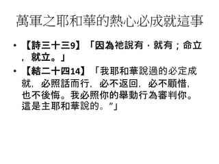 萬軍之耶和華的熱心必成就這事
• 【詩三十三9】「因為祂說有，就有；命立
，就立。」
• 【結二十四14】「我耶和華說過的必定成
就，必照話而行，必不返回，必不顧惜，
也不後悔。我必照你的舉動行為審判你。
這是主耶和華說的。”」
 