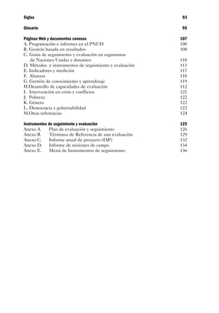 Siglas                                                   93

Glosario                                                 95

Páginas Web y documentos conexos                         107
A. Programación e informes en el PNUD                    108
B. Gestión basada en resultados                          108
C. Guías de seguimiento y evaluación en organismos
   de Naciones Unidas y donantes                         110
D. Métodos e instrumentos de seguimiento y evaluación    113
E. Indicadores y medición                                117
F. Alianzas                                              118
G. Gestión de conocimiento y aprendizaje                 119
H.Desarrollo de capacidades de evaluación                112
I. Intervención en crisis y conflictos                   121
J. Pobreza                                               122
K. Género                                                122
L. Democracia y gobernabilidad                           123
M.Otras referencias                                      124

Instrumentos de seguimiento y evaluación                 125
Anexo A.      Plan de evaluación y seguimiento           126
Anexo B.      Términos de Referencia de una evaluación   129
Anexo C.     Informe anual de proyecto (IAP)             132
Anexo D.      Informe de misiones de campo               134
Anexo E.      Menú de Instrumentos de seguimiento        136
 