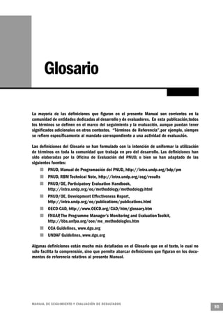 Glosario

La mayoría de las definiciones que figuran en el presente Manual son corrientes en la
comunidad de entidades dedicadas al desarrollo y de evaluadores. En esta publicación,todos
los términos se definen en el marco del seguimiento y la evaluación, aunque puedan tener
significados adicionales en otros contextos. “Términos de Referencia”,por ejemplo, siempre
se refiere específicamente al mandato correspondiente a una actividad de evaluación.

Las definiciones del Glosario se han formulado con la intención de uniformar la utilización
de términos en toda la comunidad que trabaja en pro del desarrollo. Las definiciones han
sido elaboradas por la Oficina de Evaluación del PNUD, o bien se han adaptado de las
siguientes fuentes:
     n   PNUD, Manual de Programación del PNUD, http://intra.undp.org/bdp/pm
                        n       PNUD, RBM Technical Note, http://intra.undp.org/osg/results
        n                       PNUD/OE, Participatory Evaluation Handbook,
                                http://intra.undp.org/eo/methodology/methodology.html
    n                           PNUD/OE, Development Effectiveness Report,
                                http://intra.undp.org/eo/publications/publications.html
            n                   OECD-CAD, http://www.OECD.org/CAD/htm/glossary.htm
                            n   FNUAP The Programme Manager’s Monitoring and Evaluation Toolkit,
                                      ,
                                http://bbs.unfpa.org/ooe/me_methodologies.htm
                n               CCA Guidelines, www.dgo.org
                    n           UNDAF Guidelines, www.dgo.org

Algunas definiciones están mucho más detalladas en el Glosario que en el texto, lo cual no
sólo facilita la comprensión, sino que permite abarcar definiciones que figuran en los docu-
mentos de referencia relativos al presente Manual.




M A N UAL DE SEGUIMIENTO Y EVA L UACIÓN DE RESULTADOS
                                                                                                   95
 