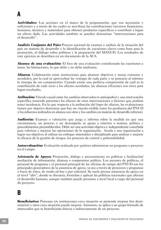 A
     Actividades: Las acciones en el marco de la programación, que son necesarias y
     suficientes y a través de las cuales se movilizan las contribuciones (recursos financieros,
     humanos, técnicos y materiales) para obtener productos específicos o contribuir a lograr
     un efecto dado. Las actividades también se pueden denominar “intervenciones para
     el desarrollo”.

     Analisis Conjunto del País: Proceso nacional de examen y análisis de la situación del
     país en materia de desarrollo y la identificación de cuestiones claves como base para la
     promoción, el diálogo sobre políticas y la preparación del MANUD. Los resultados de
     este ejercicio se describen en un documento de la ACA.

     Alcance de una evaluación: El foco de una evaluación considerando las cuestiones a
     tratar, las limitaciones, lo que debe y no debe analizarse.

     Alianza: Colaboración entre instituciones para alcanzar objetivos y metas comunes y
     acordados, por la cual se aprovechan las ventajas de cada parte y se potencia al máximo
     la sinergia de sus componentes. Cuando existe una perfecta comprensión de cuál es la
     contribución de cada socio a los efectos acordados, las alianzas eficientes son clave para
     lograr resultados.

     Atribución: Vínculo causal entre los cambios observados (o anticipados) y una intervención
     específica teniendo presentes los efectos de otras intervenciones o factores que podrían
     tener incidencia. En lo que respecta a la atribución del logro de efectos, las evaluaciones
     tienen por objetivo demostrar que hay un vínculo creíble entre los productos del PNUD
     y los esfuerzos realizados en alianza con otros y los cambios en materia de desarrollo (efectos).

     Auditoría: Examen o valoración que juzga e informa sobre la medida en que una
     circunstancia, un proceso o un desempeño se ajusta a criterios o normas, política y
     procedimientos preestablecidos. Debe ser una actividad objetiva e independiente concebida
     para valorizar y mejorar las operaciones de la organización. Ayuda a una organización a
     lograr sus objetivos al utilizar un enfoque sistemático y disciplinado para analizar y mejorar
     la eficacia de la gestión de riesgos, los procesos de control y gobernabilidad.

     Autoevaluación: Evaluación realizada por quiénes administran un programa o proyecto
     en el campo.

     Asistencia de Apoyo: Promoción, diálogo y asesoramiento en políticas y facilitación/
     mediación de información, alianzas o compromiso político. Los asesores de políticas, el
     personal de programa y el personal principal de las oficinas de campo del PNUD son los
     principales generadores de la asistencia de apoyo, ya sea a través de proyectos y programas
     o fuera de éstos, de modo ad hoc o por solicitud. Se suele prestar asistencia de apoyo en
     el nivel “alto”, donde se discuten, formulan y aplican las políticas nacionales que afectan
     el desarrollo humano, aunque también puede prestarse a nivel local a cargo del personal
     de proyecto.


     B
     Beneficiarios: Personas y/o instituciones cuya situación se pretende mejorar (los desti-
     natarios) y otros cuya situación puede mejorar. Asimismo, se aplica a un grupo limitado de
     interesados que se beneficiarán directa o indirectamente de un proyecto.


                                                    M A N UAL DE SEGUIMIENTO Y EVA L UACIÓN DE RESULTADOS
96
 
