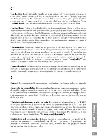 C
Conclusión: Juicio razonado basado en una síntesis de conclusiones empíricas o
enunciados fácticos correspondientes a una circunstancia específica. Ejemplo: el progra-
ma de investigación y desarrollo del Instituto de Ciencia y Tecnología Agrícola es sólido
en sus aspectos técnicos pero débil en sus vinculaciones con los beneficiarios (Véase
“constatación” para ver la diferencia entre una conclusión y una constatación.)

Confiabilidad: Coherencia y fiabilidad de los datos recogidos mediante la utilización de
un instrumento científico o un procedimiento de recolección de datos en varias ocasiones
y en las mismas condiciones. Es difícil lograr que los datos de una evaluación sean totalmente
fidedignos. Sin embargo, las listas de control y la capacitación de los evaluadores pueden
mejorar tanto el nivel de fiabilidad de los datos como su validez. Una fiabilidad sólida
requiere una recolección de datos exhaustiva y que las preguntas a través de las cuales se
realiza la evaluación sean pertinentes.

Constatación: Enunciado fáctico de un programa o proyecto, basado en la evidencia
empírica obtenida a través de actividades de seguimiento y evaluación. Ejemplo: Aunque
los ensayos iniciales de una nueva tecnología para prevenir la erosión del suelo han sido
positivos, la iniciativa del Instituto de Ciencia y Tecnología Agrícola ha generado una
reacción poco entusiasta por parte de los agricultores beneficiarios, que no conocen las
consecuencias de dicha tecnología en materia de costes. (Véase “conclusión” para
apreciar la diferencia entre una constatación y una conclusión.)

Costo-eficacia: Relación entre los costos (insumos) y los resultados producidos por un
proyecto. Un proyecto es más costo-eficaz cuando logra sus resultados con el menor costo
posible, comparado con proyectos alternativos con los mismos resultados previstos.


D
Datos: Información específica cuantitativa y cualitativa o hechos que se han recolectado.

Desarrollo de capacidades: Proceso por el cual personas, grupos, organizaciones y países
desarrollan, mejoran y organizan sus sistemas, recursos y conocimientos, todo ello reflejado
en sus capacidades (individuales y colectivas), de desempeñar funciones, resolver problemas,
establecer objetivos y cumplirlos. También se lo denomina construcción o fortalecimiento
de la capacidad.

Diagnástico de impacto a nivel de país: Estudio de toda la contribución del PNUD
en un país, incluyendo la asistencia de apoyo, las contribuciones del PNUD que han
producido resultados finales y recientes independientemente de un ciclo determinado de
programa en los últimos cinco años y las interacciones del PNUD con los socios de la
cooperación para el desarrollo para alcanzar objetivos nacionales. Por definición, es una
evaluación ex – post. Ver también “Evaluación de impacto”.

Diagnóstico del desempeño: Estudio externo o autoevaluación por parte de las
unidades de programa, comprendiendo los efectos, el programa, el seguimiento de
proyecto o individual, examenes, informe anual, informes final de proyecto, análisis
institucionales y/o estudios especiales.


GLOSARIO
                                                                                                 97
 