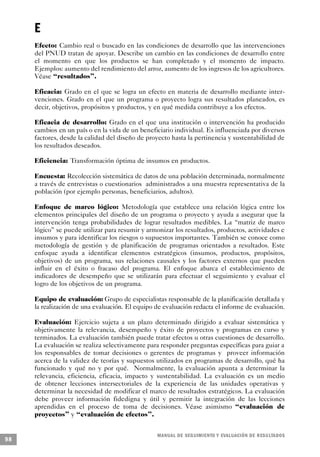 E
     Efecto: Cambio real o buscado en las condiciones de desarrollo que las intervenciones
     del PNUD tratan de apoyar. Describe un cambio en las condiciones de desarrollo entre
     el momento en que los productos se han completado y el momento de impacto.
     Ejemplos: aumento del rendimiento del arroz, aumento de los ingresos de los agricultores.
     Véase “resultados”.

     Eficacia: Grado en el que se logra un efecto en materia de desarrollo mediante inter-
     venciones. Grado en el que un programa o proyecto logra sus resultados planeados, es
     decir, objetivos, propósitos y productos, y en qué medida contribuye a los efectos.

     Eficacia de desarrollo: Grado en el que una institución o intervención ha producido
     cambios en un país o en la vida de un beneficiario individual. Es influenciada por diversos
     factores, desde la calidad del diseño de proyecto hasta la pertinencia y sustentabilidad de
     los resultados deseados.

     Eficiencia: Transformación óptima de insumos en productos.

     Encuesta: Recolección sistemática de datos de una población determinada, normalmente
     a través de entrevistas o cuestionarios administrados a una muestra representativa de la
     población (por ejemplo personas, beneficiarios, adultos).

     Enfoque de marco lógico: Metodología que establece una relación lógica entre los
     elementos principales del diseño de un programa o proyecto y ayuda a asegurar que la
     intervención tenga probabilidades de lograr resultados medibles. La “matriz de marco
     lógico” se puede utilizar para resumir y armonizar los resultados, productos, actividades e
     insumos y para identificar los riesgos o supuestos importantes. También se conoce como
     metodología de gestión y de planificación de programas orientados a resultados. Este
     enfoque ayuda a identificar elementos estratégicos (insumos, productos, propósitos,
     objetivos) de un programa, sus relaciones causales y los factores externos que pueden
     influir en el éxito o fracaso del programa. El enfoque abarca el establecimiento de
     indicadores de desempeño que se utilizarán para efectuar el seguimiento y evaluar el
     logro de los objetivos de un programa.

     Equipo de evaluación: Grupo de especialistas responsable de la planificación detallada y
     la realización de una evaluación. El equipo de evaluación redacta el informe de evaluación.

     Evaluación: Ejercicio sujeta a un plazo determinado dirigido a evaluar sistemática y
     objetivamente la relevancia, desempeño y éxito de proyectos y programas en curso y
     terminados. La evaluación también puede tratar efectos u otras cuestiones de desarrollo.
     La evaluación se realiza selectivamente para responder preguntas específicas para guiar a
     los responsables de tomar decisiones o gerentes de programas y proveer información
     acerca de la validez de teorías y supuestos utilizados en programas de desarrollo, qué ha
     funcionado y qué no y por qué. Normalmente, la evaluación apunta a determinar la
     relevancia, eficiencia, eficacia, impacto y sustentabilidad. La evaluación es un medio
     de obtener lecciones intersectoriales de la experiencia de las unidades operativas y
     determinar la necesidad de modificar el marco de resultados estratégicos. La evaluación
     debe proveer información fidedigna y útil y permitir la integración de las lecciones
     aprendidas en el proceso de toma de decisiones. Véase asimismo “evaluación de
     proyectos” y “evaluación de efectos”.


                                                 M A N UAL DE SEGUIMIENTO Y EVA L UACIÓN DE RESULTADOS
98
 