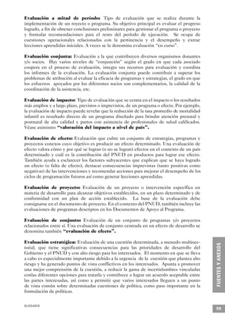 Evaluación a mitad de período: Tipo de evaluación que se realiza durante la
implementación de un royecto o programa. Su objetivo principal es evaluar el progreso
logrado, a fin de obtener conclusiones preliminares para gestionar el programa o proyecto
y formular recomendaciones para el resto del período de ejecución. Se ocupa de
cuestiones operacionales relacionadas con la pertinencia y el desempeño y extrae
lecciones aprendidas iniciales. A veces se la denomina evaluación “en curso”.

Evaluación conjunta: Evaluación a la que contribuyen diversos organismos donantes
y/o socios. Hay varios niveles de “conjunción” según el grado en que cada asociado
coopera en el proceso de evaluación, integra sus recursos para evaluación y coordina
los informes de la evaluación. La evaluación conjunta puede contribuir a superar los
problemas de atribución al evaluar la eficacia de programas y estrategias, el grado en que
los esfuerzos apoyados por los diferentes socios son complementarios, la calidad de la
coordinación de la asistencia, etc.

Evaluación de impacto: Tipo de evaluación que se centra en el impacto o los resultados
más amplios y a largo plazo, previstos o imprevistos, de un programa o efecto. Por ejemplo,
la evaluación de impacto puede revelar que la reducción de la tasa promedio de mortalidad
infantil es resultado directo de un programa diseñado para brindar atención prenatal y
postnatal de alta calidad y partos con asistencia de profesionales de salud calificados.
Véase asimismo “valoración del impacto a nivel de país”.

Evaluación de efecto: Evaluación que cubre un conjunto de estrategias, programas y
proyectos conexos cuyo objetivo es producir un efecto determinado. Una evaluación de
efecto valora cómo y por qué se logran (o no se logran) efectos en el contexto de un país
determinado y cuál es la contribución del PNUD en productos para lograr ese efecto.
También ayuda a esclarecer los factores subyacentes que explican que se haya logrado
un efecto (o falta de efecto), destacar consecuencias imprevistas (tanto positivas como
negativas) de las intervenciones y recomendar acciones para mejorar el desempeño de los
ciclos de programación futuros así como generar lecciones aprendidas.

Evaluación de proyecto: Evaluación de un proyecto o intervención específica en
materia de desarrollo para alcanzar objetivos establecidos, en un plazo determinado y de
conformidad con un plan de acción establecido. La base de la evaluación debe
consignarse en el documento de proyecto. En el contexto del PNUD, también incluye las
evaluaciones de programas descriptos en los Documentos de Apoyo al Programa.

Evaluación de conjunto: Evaluación de un conjunto de programas y/o proyectos
relacionados entre sí. Una evaluación de conjunto centrada en un efecto de desarrollo se
denomina también “evaluación de efecto”.

Evaluación estratégica: Evaluación de una cuestión determinada, a menudo multisec-
torial, que tiene significativas consecuencias para las prioridades de desarrollo del
Gobierno y el PNUD y con alto riesgo para los interesados. El momento en que se lleva
a cabo es especialmente importante debido a la urgencia de la cuestión que plantea alto
riesgo y ha generado puntos de vista conflictivos en los interesados. Apunta a promover
una mejor comprensión de la cuestión, a reducir la gama de incertidumbres vinculadas
conlas diferentes opciones para tratarla y contribuye a lograr un acuerdo aceptable entre
las partes interesadas, así como a permitir que varios interesados lleguen a un punto
de vista común sobre determinadas cuestiones de política, como paso importante en la
formulación de políticas.


GLOSARIO
                                                                                              99
 