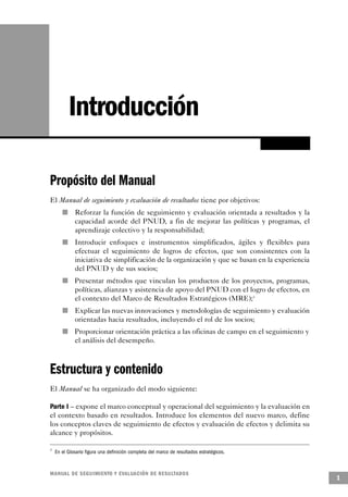 Introducción

Propósito del Manual
El Manual de seguimiento y evaluación de resultados tiene por objetivos:
       n                   Reforzar la función de seguimiento y evaluación orientada a resultados y la
                           capacidad acorde del PNUD, a fin de mejorar las políticas y programas, el
                           aprendizaje colectivo y la responsabilidad;
                   n       Introducir enfoques e instrumentos simplificados, ágiles y flexibles para
                           efectuar el seguimiento de logros de efectos, que son consistentes con la
                           iniciativa de simplificación de la organización y que se basan en la experiencia
                           del PNUD y de sus socios;
                       n   Presentar métodos que vinculan los productos de los proyectos, programas,
                           políticas, alianzas y asistencia de apoyo del PNUD con el logro de efectos, en
                           el contexto del Marco de Resultados Estratégicos (MRE);3
           n               Explicar las nuevas innovaciones y metodologías de seguimiento y evaluación
                           orientadas hacia resultados, incluyendo el rol de los socios;
               n           Proporcionar orientación práctica a las oficinas de campo en el seguimiento y
                           el análisis del desempeño.



Estructura y contenido
El Manual se ha organizado del modo siguiente:

Parte I – expone el marco conceptual y operacional del seguimiento y la evaluación en
el contexto basado en resultados. Introduce los elementos del nuevo marco, define
los conceptos claves de seguimiento de efectos y evaluación de efectos y delimita su
alcance y propósitos.

3
    En el Glosario figura una definición completa del marco de resultados estratégicos.


M A N UAL DE SEGUIMIENTO Y EVA L UACIÓN DE RESULTADOS
                                                                                                              1
 