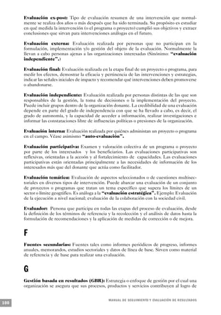 Evaluación ex-post: Tipo de evaluación resumen de una intervención que normal-
      mente se realiza dos años o más después que ha sido terminada. Su propósito es estudiar
      en qué medida la intervención (o el programa o proyecto) cumplió sus objetivos y extraer
      conclusiones que sirvan para intervenciones análogas en el futuro.

      Evaluación externa: Evaluación realizada por personas que no participan en la
      formulación, implementación y/o gestión del objeto de la evaluación. Normalmente la
      llevan a cabo personas ajenas a las organizaciones interesadas (Sinónimo: “evaluación
      independiente”.)

      Evaluación final: Evaluación realizada en la etapa final de un proyecto o programa, para
      medir los efectos, demostrar la eficacia y pertinencia de las intervenciones y estrategias,
      indicar las señales iniciales de impacto y recomendar qué intervenciones deben promoverse
      o abandonarse.

      Evaluación independiente: Evaluación realizada por personas distintas de las que son
      responsables de la gestión, la toma de decisiones o la implementación del proyecto.
      Puede incluir grupos dentro de la organización donante. La credibilidad de una evaluación
      depende en parte del grado de independencia con que se ha llevado a cabo, es decir, el
      grado de autonomía, y la capacidad de acceder a información, realizar investigaciones e
      informar las constataciones libre de influencias políticas o presiones de la organización.

      Evaluación interna: Evaluación realizada por quiénes administan un proyecto o programa
      en el campo. Véase asimismo “auto-evaluación”.

      Evaluación participativa: Examen y valoración colectiva de un programa o proyecto
      por parte de los interesados y los beneficiarios. Las evaluaciones participativas son
      reflexivas, orientadas a la accoón y al fortalecimiento de capacidades. Las evaluaciones
      participativas están orientadas principalmente a las necesidades de información de los
      interesados más que del donante que actúa como facilitador.

      Evaluación temática: Evaluación de aspectos seleccionados o de cuestiones multisec-
      toriales en diversos tipos de intervención. Puede abarcar una evaluación de un conjunto
      de proyectos o programas que tratan un tema específico que supera los límites de un
      sector o límite geográfico. Es análoga a la “evaluación estratégica”. Ejemplo: Evaluación
      de la ejecución a nivel nacional; evaluación de la colaboración con la sociedad civil.

      Evaluador: Persona que participa en todas las etapas del proceso de evaluación, desde
      la definición de los términos de referencia y la recolección y el análisis de datos hasta la
      formulación de recomendaciones y la aplicación de medidas de corrección o de mejora.


      F
      Fuentes secundarias: Fuentes tales como informes periódicos de progreso, informes
      anuales, memorandos, estudios sectoriales y datos de línea de base. Sirven como material
      de referencia y de base para realizar una evaluación.


      G
      Gestión basada en resultados (GBR): Estrategia o enfoque de gestión por el cual una
      organización se asegura que sus procesos, productos y servicios contribuyen al logro de


                                                   M A N UAL DE SEGUIMIENTO Y EVA L UACIÓN DE RESULTADOS
100
 