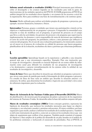 Informe anual orientado a resultados (IAOR): Principal instrumento para informar
      sobre el desempeño y los avances logrados en los resultados para toda la gama de
      intervenciones de las unidades operativas del PNUD. El IAOR proporciona al PNUD un
      análisis integral de los resultados claves logrados y un examen de los recursos a nivel de
      la organización. Sirve para establecer una base de retroalimentación y de continuo ajuste.

      Insumo: Medio utilizado para realizar actividades propias de programas o proyectos, por
      ejemplo, recursos financieros, humanos y físicos.

      Interesados: Personas, grupos o entidades que tienen una participación o interés en los
      objetivos e implementación de un programa o proyecto. Comprende la comunidad cuya
      situación se trata de modificar con el programa, el personal de proyecto en el campo
      que lleva a cabo las actividades, los gerentes de proyecto y de programa que supervisan la
      implementación, los donantes y otros responsables de toma de decisiones que establecen
      el curso de acción del programa, los partidarios, críticos y otras personas que influyen el
      contexto del programa. En el caso de una evaluación participativa, los interesados asumen
      un rol mayor en el proceso de evaluación en calidad de personas que hacen preguntas,
      planificadores de la evaluación, recabadores de datos y personas que solucionan problemas.


      L
      Lección aprendida: Aprendizaje basado en la experiencia y aplicable a una situación
      general más que a una circunstancia específica. Ejemplo: Para una institución que
      se ocupa de investigación y desarrollo es esencial disponer de un centro sólido de infor-
      mación como canal para difundir los resultados de sus programas de investigación
      a los destinatarios y generar retroalimentación de los mismos sobre la utilidad de sus
      resultados de investigación y desarrollo.

      Línea de base: Datos que describen la situación que abordará un programa o proyecto y
      que sirven como punto de partida para medir el desempeño de dicho programa o proyecto.
      Un estudio de línea de base sería un análisis que describe la situación anterior a la
      asistencia. Se utiliza para determinar los resultados y logros de una actividad y sirve como
      de referencia importante para la evaluación.


      M
      Marco de Asistencia de las Naciones Unidas para el Desarrollo (MANUD): Marco
      de planificación y de recursos para los programas de países y proyectos de los organismos
      del sistema de Naciones Unidas. Se desarrolla sobre la base del análisis conjunto del país.

      Marco de resultados estratégicos (MRE): Como concepto genérico, representa las
      hipótesis de desarrollo, que incluyen los resultados necesarios para lograr un objetivo
      estratégico y sus relaciones causales y premisas subyacentes. El marco establece una base
      organizativa para medir, analizar e informar los resultados de la unidad operativa. También
      es útil como instrumento de gestión y, como tal, se centra en los resultados claves que son
      objeto de seguimiento para verificar si hay progresos. También puede constituir el conjunto
      de objetivos y fines amplios de la política de desarrollo de un país, basados en el análisis de
      los problemas existentes e incluyendo el enunciado de prioridades. Para el PNUD, el


                                                    M A N UAL DE SEGUIMIENTO Y EVA L UACIÓN DE RESULTADOS
102
 