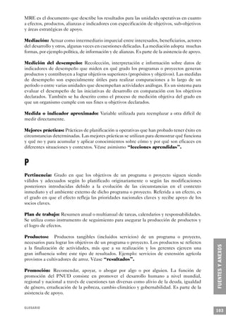 MRE es el documento que describe los resultados para las unidades operativas en cuanto
a efectos, productos, alianzas e indicadores con especificación de objetivos, sub-objetivos
y áreas estratégicas de apoyo.

Mediación: Actuar como intermediario imparcial entre interesados, beneficiarios, actores
del desarrollo y otros, algunas veces en cuestiones delicadas. La mediación adopta muchas
formas, por ejemplo política, de información y de alianzas. Es parte de la asistencia de apoyo.

Medición del desempeño: Recolección, interpretación e información sobre datos de
indicadores de desempeño que miden en qué grado los programas o proyectos generan
productos y contribuyen a lograr objetivos superiores (propósitos y objetivos). Las medidas
de desempeño son especialmente útiles para realizar comparaciones a lo largo de un
período o entre varias unidades que desempeñan actividades análogas. Es un sistema para
evaluar el desempeño de las iniciativas de desarrollo en comparación con los objetivos
declarados. También se ha descrito como el proceso de medición objetiva del grado en
que un organismo cumple con sus fines u objetivos declarados.

Medida o indicador aproximado: Variable utilizada para reemplazar a otra difícil de
medir directamente.

Mejores prácticas: Prácticas de planificación u operativas que han probado tener éxito en
circunstancias determinadas. Las mejores prácticas se utilizan para demostrar qué funciona
y qué no y para acumular y aplicar conocimientos sobre cómo y por qué son eficaces en
diferentes situaciones y contextos. Véase asimismo “lecciones aprendidas”.


P
Pertinencia: Grado en que los objetivos de un programa o proyecto siguen siendo
válidos y adecuados según lo planificado originariamente o según las modificaciones
posteriores introducidas debido a la evolución de las circunstancias en el contexto
inmediato y el ambiente externo de dicho programa o proyecto. Referida a un efecto, es
el grado en que el efecto refleja las prioridades nacionales claves y recibe apoyo de los
socios claves.

Plan de trabajo: Resumen anual o multianual de tareas, calendarios y responsabilidades.
Se utiliza como instrumento de seguimiento para asegurar la producción de productos y
el logro de efectos.

Productos: Productos tangibles (incluidos servicios) de un programa o proyecto,
necesarios para lograr los objetivos de un programa o proyecto. Los productos se refieren
a la finalización de actividades, más que a su realización y los gerentes ejercen una
gran influencia sobre este tipo de resultados. Ejemplo: servicios de extensión agrícola
provistos a cultivadores de arroz. Véase “resultados”.

Promoción: Recomendar, apoyar, o abogar por algo o por alguien. La función de
promoción del PNUD consiste en promover el desarrollo humano a nivel mundial,
regional y nacional a través de cuestiones tan diversas como alivio de la deuda, igualdad
de género, erradicación de la pobreza, cambio climático y gobernabilidad. Es parte de la
asistencia de apoyo.


GLOSARIO
                                                                                                  103
 