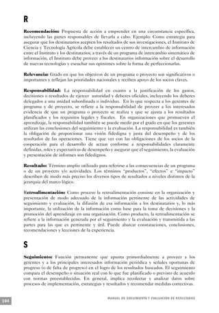 R
      Recomendación: Propuesta de acción a emprender en una circunstancia específica,
      incluyendo las partes responsables de llevarla a cabo. Ejemplo: Como estrategia para
      asegurar que los destinatarios acepten los resultados de sus investigaciones, el Instituto de
      Ciencia y Tecnología Agrícola debe establecer un centro de intercambio de información
      entre el Instituto y los destinatarios; a través de un programa de intercambio sistemático de
      información, el Instituto debe proveer a los destinatarios información sobre el desarrollo
      de nuevas tecnologías y escuchar sus opiniones sobre la forma de perfeccionarlas.

      Relevancia: Grado en que los objetivos de un programa o proyecto son significativos o
      importantes y reflejan las prioridades nacionales y reciben apoyo de los socios claves.

      Responsabilidad: La responsabilidad en cuanto a la justificación de los gastos,
      decisiones o resultados de ejercer autoridad y deberes oficiales, incluyendo los deberes
      delegados a una unidad subordinada o individuo. En lo que respecta a los gerentes de
      programa y de proyecto, se refiere a la responsabilidad de proveer a los interesados
      evidencia de que un programa o proyecto se realiza y que se ajusta a los resultados
      planificados y los requisitos legales y fiscales. En organizaciones que promueven el
      aprendizaje, la responsabilidad también se puede medir por el grado en que los gerentes
      utilizan las conclusiones del seguimiento y la evaluación. La responsabilidad es también
      la obligación de proporcionar una visión fidedigna y justa del desempeño y de los
      resultados de las operaciones. Tiene que ver con las obligaciones de los socios de la
      cooperación para el desarrollo de actuar conforme a responsabilidades claramente
      definidas, roles y expectativas de desempeño y asegurar que el seguimiento, la evaluación
      y presentación de informes son fidedignos.

      Resultado: Término amplio utilizado para referirse a las consecuencias de un programa
      o de un proyecto y/o actividades. Los términos “productos”, “efectos” e “impacto”
      describen de modo más preciso los diversos tipos de resultados a niveles distintos de la
      jerarquia del marco lógico.

      Retroalimentación: Como proceso la retroalimentación consiste en la organización y
      presentación de modo adecuado de la información pertinente de las actividades de
      seguimiento y evaluación, la difusión de esa información a los destinatarios y, lo más
      importante, la utilización de la información como base para la toma de decisiones y la
      promoción del aprendizaje en una organización. Como producto, la retroalimentación se
      refiere a la información generada por el seguimiento y la evaluación y transmitida a las
      partes para las que es pertinente y útil. Puede abarcar constataciones, conclusiones,
      recomendaciones y lecciones de la experiencia.


      S
      Seguimiento: Función permanente que apunta primordialmente a proveer a los
      gerentes y a los principales interesados información periódica y señales oportunas de
      progreso (o de falta de progreso) en el logro de los resultados buscados. El seguimiento
      compara el desempeño o situación real con lo que fue planificado o previsto de acuerdo
      con normas preestablecidas. En general, implica recolectar y analizar datos sobre
      procesos de implementación, estrategias y resultados y recomendar medidas correctivas.


                                                   M A N UAL DE SEGUIMIENTO Y EVA L UACIÓN DE RESULTADOS
104
 
