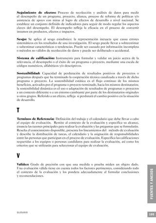 Seguimiento de efectos: Proceso de recolección y análisis de datos para medir
el desempeño de un programa, proyecto, alianza, proceso de reforma de políticas y/o
asistencia de apoyo con miras al logro de efectos de desarrollo a nivel nacional. Se
establece un conjunto definido de indicadores para seguir de modo regular los aspectos
claves del desempeño. El desempeño refleja la eficacia en el proceso de convertir
insumos en productos, efectos e impactos.

Sesgo: Se aplica al sesgo estadístico: la representación inexacta que causa errores
sistemáticos en los resultados de una investigación. El sesgo puede llevar a sobreestimar
o subestimar características o tendencias. Puede ser causado por información incompleta
o métodos no válidos de recolección de datos y puede ser deliberado o accidental.

Sistema de calificación: Instrumento para formular y validar un juicio acerca de la
relevancia, el desempeño o el éxito de un programa o proyecto, mediante una escala de
códigos numéricos, alfabéticos y/o descriptivos.

Sostenibilidad: Capacidad de perduración de resultados positivos de proyectos o
programas después que ha terminado la cooperación técnica canalizada a través de dicho
programa o proyecto. La sostenibilidad estática es el flujo continuo de los mismos
beneficios, activados por el programa o proyecto terminado, hacia los mismos destinatarios;
la sostenibilidad dinámica es el uso o adaptación de resultados de programas o proyectos
a un contexto diferente o a un entorno cambiante por parte de los destinatarios originales
u otros grupos. Referido a un efecto, refleja si perdurará el cambio positivo en la situación
de desarrollo.


T
Terminos de Referencia: Definición del trabajo y el calendario que debe llevar a cabo
el equipo de evaluación. Remite al contexto de la evaluación y especifica su alcance,
enuncia las razones principales para realizar la evaluación y las preguntas que se formularán.
Reseña el conocimiento disponible, presenta los lineamientos del método de evaluación
y describe la distribución de tareas, el calendario y la asignación de responsabilidades
entre las personas que participan en el proceso de evaluación. Especifica las calificaciones
requeridas a los equipos o personas candidatos para realizar la evaluación, así como los
criterios que se utilizarán para seleccionar el equipo de evaluación.


V
Validez: Grado de precisión con que una medida o prueba miden un objeto dado.
Una evaluación válida tiene en cuenta todos los factores pertinentes, considerando todo
el contexto de la evaluación y los pondera adecuadamente al formular conclusiones
y recomendaciones.




GLOSARIO
                                                                                                 105
 