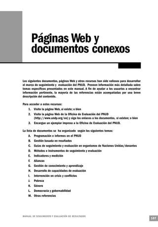 Páginas Web y
         documentos conexos

Los siguientes documentos, páginas Web y otros recursos han sido valiosos para desarrollar
el marco de seguimiento y evaluación del PNUD. Proveen información más detallada sobre
temas específicos presentados en este manual. A fin de ayudar a los usuarios a encontrar
información pertinente, la mayoría de las referencias están acompañadas por una breve
descripción del contenido.

Para acceder a estos recursos:
    1. Visite la página Web, si existe; o bien
    2. Visite la página Web de la Oficina de Evaluación del PNUD
       (http://www.undp.org/eo) y siga los enlaces a los documentos, si existen; o bien
    3. Encargue un ejemplar impreso a la Oficina de Evaluación del PNUD.

La lista de documentos se ha organizado según los siguientes temas:
    A. Programación e informes en el PNUD
    B. Gestión basada en resultados
    C. Guías de seguimiento y evaluación en organismos de Naciones Unidas/donantes
    D. Métodos e instrumentos de seguimiento y evaluación
    E. Indicadores y medición
    F. Alianzas
    G. Gestión de conocimiento y aprendizaje
    H. Desarrollo de capacidades de evaluación
    I.   Intervención en crisis y conflictos
    J.   Pobreza
    K. Género
    L. Democracia y gobernabilidad
    M. Otras referencias




M A N UAL DE SEGUIMIENTO Y EVA L UACIÓN DE RESULTADOS
                                                                                             107
 