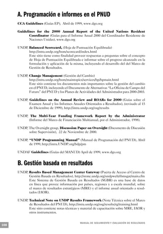 A. Programación e informes en el PNUD
      CCA Guidelines (Guías EP), Abril de 1999, www.dgo.org

      Guidelines for the 2000 Annual Report of the United Nations Resident
             Coordinator (Guías para el Informe Anual 2000 del Coordinador Residente de
             Naciones Unidas), www.dgo.org

      UNDP, Balanced Scorecard, (Hoja de Puntuación Equilibrada)
            http://intra.undp.org/bom/scorecard/index.html
            Este sitio tiene como finalidad proveer respuestas a preguntas sobre el concepto
            de Hoja de Puntuación Equilibrada e informar sobre el progreso alcanzado en la
            formulación y aplicación de la misma, incluyendo el desarrollo del del Marco de
            Gestión de Resultados.

      UNDP, Change Management (Gestión del Cambio)
            http://intra.undp.org/bom/maintopics/services/bp/bpmain.html
            Este sitio contiene los documentos más importantes sobre la gestión del cambio
            en el PNUD, incluyendo el Documento de Alternativas “La Oficina de Campo del
            Futuro” del PNUD y los Planes de Actividades del Administrador para 2000-2003.

      UNDP, Guidelines on the Annual Review and ROARs for 2000 (Guías sobre el
            Examen Anual y los Informes Anuales Orientados a Resultados), (revisado al 15
            de Diciembre de 1999), http://intra.undp.org/osg/results

      UNDP, The Multi-Year Funding Framework Report by the Administrator
            (Informe del Marco de Financiación Multianual, por el Administrador, 1998).

      UNDP, The Oversight group, Discussion Paper on Oversight (Documento de Discusión
            sobre Supervisión), 22 de Noviembre de 2000.

      UNDP, “UNDP Programming Manual” (Manual de Programación del PNUD), Abril
            de 1999, http://intra.UNDP.org/bdp/pm

      UNDAF Guidelines (Guías del MANUD) April de 1999, www.dgo.org


      B. Gestión basada en resultados
      UNDP, Results Based Management Center Gateway (Puerta de Acceso al Centro de
            Gestión Basada en Resultados), http://stone.undp.org/undpweb/rbmsgat/main.cfm
            Este Sistema de Gestión Basada en Resultados (SGBR) es una base de datos
            en línea que provee información por países, regiones y a escala mundial, sobre
            el marco de resultados estratégicos (MRE) y el informe anual orientado a resul-
            tados (IAOR).

      UNDP, Technical Note on UNDP Results Framework (Nota Técnica sobre el Marco
            de Resultados del PNUD), http://intra.undp.org/osg/results/rg/training.html
            Este sitio contiene notas técnicas y material de capacitación sobre MRE, IAOR y
            otros instrumentos.


                                                M A N UAL DE SEGUIMIENTO Y EVA L UACIÓN DE RESULTADOS
108
 