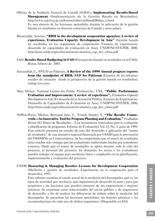 Oficina de la Auditoría General de Canadá (OAGC), Implementing Results-Based
        Management (Implementación de la Gestión Basada en Resultados),
        http://www.oag-bvg.gc.ca/domino/other.nsf/html/00rbm_e.html
        Es una síntesis de las lecciones aprendidas durante la aplicación de la gestión
        basada en resultados en diversos contextos de Canadá y otros países.

Binnendijk, Annette, “RBM in the development cooperation agencies: A review of
       experience, Evaluation Capacity Development in Asia” (Gestión basada
       en resultados en los organismos de cooperación: Examen de experiencias,
       desarrollo de capacidades de evaluación en Asia), UNDP/NCSTE/WB, 2000,
       http://intra.undp.org/eo/documents/evaluation_cap_dev_china.pdf

FAO, Results-Based Budgeting in FAO (Presupuesto basado en resultados en la FAO),
      Roma, febrero de 2001.

Inayatullah, C., PNUD en Pakistán, A Review of the 1999 Annual progress reports
        from the standpoint of RBM, CCF for Pakistan (Examen de los informes
        anuales de situación desde la perspectiva de la gestión basada en resultados),
        trabajo en curso.

Marc Holzer, National Center for Public Productivity, USA, “Public Performance
      Evaluation and Improvement: A review of experience”, Evaluation Capacity
      Development in Asia (Evaluación de la Actuación Pública: Examen de Experiencias,
      Desarrollo de Capacidades de Evaluación en Asia), UNDP/NCSTE/WB, 2000,
      http://intra.undp.org/eo/documents/evaluation_cap_dev_china.pdf

Tofflon-Weiss, Melissa, Bertrand, Jane T., Terrell, Stanley S., “The Results Frame-
        work—An Innovative Tool for Program Planning and Evaluation.” Evaluation
        Review (El Marco de Resultados – Una herramienta innovadora para la evaluación
        y planificación de programas, Informe de Evaluación), Vol. 23, No. 3, junio de 1999.
        Este artículo presenta un estudio de caso del desarrollo y aplicación del “marco
        de resultados” de una iniciativa regional financiada por USAID para la prevención
        del VIH/SIDA en Centroamérica. Se ha comprobado que el marco de resultados
        tiene muchas más ventajas que las evaluaciones tradicionales hechas por consultores
        externos. Dado que el marco de resultados se aplica durante toda la vida del
        proyecto, el personal del proyecto, los donantes, los socios y los evaluadores
        pueden trabajar en equipo para recolectar datos y emplearlos en la planificación,
        implementación y evaluación del proyecto.

UNDP, Measuring & Managing Results: Lessons for Development Cooperation
      (Medición y gestión de resultados: Experiencias en la cooperación para el
      desarrollo), 1997.
      Este informe examina el estado actual de la medición del desempeño; qué es, los
      tipos de actividad que involucra, qué organismos de desarrollo la usan y para qué
      propósitos y las lecciones que pueden extraerse de sus experiencias y mejores
      prácticas. Se examinan casos seleccionados del sector público y de organismos
      de desarrollo, a fin de analizar las diferencias de énfasis sobre la medición del
      desempeño. Se presentan las lecciones aprendidas, las mejores prácticas y las
      recomendaciones de cada uno de dichos organismos. (Disponible en EO)


PÁGINAS WEB Y DOCUMENTOS CONEXOS
                                                                                               109
 