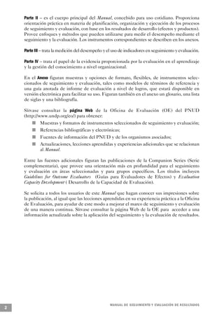 Parte II – es el cuerpo principal del Manual, concebido para uso cotidiano. Proporciona
    orientación práctica en materia de planificación, organización y ejecución de los procesos
    de seguimiento y evaluación, con base en los resultados de desarrollo (efectos y productos).
    Provee enfoques y métodos que pueden utilizarse para medir el desempeño mediante el
    seguimiento y la evaluación. Los instrumentos correspondientes se describen en los anexos.

    Parte III – trata la medición del desempeño y el uso de indicadores en seguimiento y evaluación.

    Parte IV – trata el papel de la evidencia proporcionada por la evaluación en el aprendizaje
    y la gestión del conocimiento a nivel organizacional.

    En el Anexo figuran muestras y opciones de formato, flexibles, de instrumentos selec-
    cionados de seguimiento y evaluación, tales como modelos de términos de referencia y
    una guía anotada de informe de evaluación a nivel de logros, que estará disponible en
    versión electrónica para facilitar su uso. Figuran también en el anexo un glosario, una lista
    de siglas y una bibliografía.

    Sírvase consultar la página Web de la Oficina de Evaluación (OE) del PNUD
    (http://www.undp.org/eo/) para obtener:
            n           Muestras y formatos de instrumentos seleccionados de seguimiento y evaluación;
        n               Referencias bibliográficas y electrónicas;
                    n   Fuentes de información del PNUD y de los organismos asociados;
                n       Actualizaciones, lecciones aprendidas y experiencias adicionales que se relacionan
                        al Manual.

    Entre las fuentes adicionales figuran las publicaciones de la Companion Series (Serie
    complementaria), que provee una orientación más en profundidad para el seguimiento
    y evaluación en áreas seleccionadas y para grupos específicos. Los títulos incluyen
    Guidelines for Outcome Evaluators (Guías para Evaluadores de Efectos) y Evaluation
    Capacity Development ( Desarrollo de la Capacidad de Evaluación).

    Se solicita a todos los usuarios de este Manual que hagan conocer sus impresiones sobre
    la publicación, al igual que las lecciones aprendidas en su experiencia práctica a la Oficina
    de Evaluación, para ayudar de este modo a mejorar el marco de seguimiento y evaluación
    de una manera continua. Sírvase consultar la página Web de la OE para acceder a una
    información actualizada sobre la aplicación del seguimiento y la evaluación de resultados.




                                                            M A N UAL DE SEGUIMIENTO Y EVA L UACIÓN DE RESULTADOS
2
 