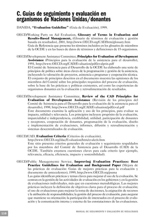 C. Guías de seguimiento y evaluación en
      organismos de Naciones Unidas/donantes
      DANIDA, “Evaluation Guideline” (Guía de Evaluación), 1999.

      OECD/Working Party on Aid Evaluation, Glossary of Terms in Evaluation and
           Results-Based Management, (Glosario de términos de evaluación y gestión
           basada en resultados), 2001, http://www.OECD.org/CAD/htm/glossary.htm
           Guía de Referencia que presenta los términos incluidos en los glosarios de miembros
           de la OCDE y en las bases de datos de términos y definiciones de 15 organismos.

      OECD/Development Assistance Committee, Principles for Evaluation of Development
           Assistance (Principios para la evaluación de la asistencia para el desarrollo),
           1991, http://www.OECD.org/CAD/Evaluation/pdf/evalprin.pdf
           El Comité de Asistencia para el Desarrollo de la OCDE ha elaborado una serie de
           principios de política sobre áreas claves de la programación y gestión de la asistencia,
           incluyendo la valoración de proyectos, asistencia a programas y cooperación técnica.
           El conjunto de principios descritos en el documento muestra las opiniones de los
           miembros del Comité sobre los principales requisitos del proceso de evaluación,
           sobre la base de las prácticas y políticas existentes, así como las experiencias de
           organismos donantes en la evaluación y retroalimentación de resultados.

      OECD/Development Assistance Committee, Review of the CAD Principles for
           Evaluation of Development Assistance (Revisión de los principios del
           Comité de Asistencia para el Desarrollo para la evaluación de la asistencia para el
           desarrollo), 1998, http://www.OECD.org/CAD/Evaluation/pdf/eval.pdf
           Este documento examina la aplicación y uso de los principios, para evaluar su
           impacto, utilidad y relevancia. Los principios incluyen: propósito de la evaluación,
           imparcialidad e independencia, credibilidad, utilidad, participación de donantes
           y receptores, cooperación de donantes, programación de la evaluación, diseño
           e implementación de evaluaciones, informes, difusión y retroalimentación y
           sistemas descentralizados de evaluación.

      OECD/CAD, Evaluation Criteria (Criterios de evaluación),
           http://www.OECD.org//dac/Evaluation/htm/evalcrit.htm
           Este sitio presenta criterios generales de evaluación y seguimiento respaldados
           por los miembros del Comité de Asistencia para el Desarrollo (CAD) de la
           OCDE. También enumera cuestiones claves para cada criterio (por ejemplo,
           relevancia, eficacia, eficiencia, impacto y sostenibilidad).

      OECD/Public Managemente Service, Improving Evaluation Practices: Best
           Practice Guidelines for Evaluation and Background Paper (Mejora de
           las prácticas de evaluación: Guías de mejores prácticas para la evaluación y
           documento de antecedentes), 1999, http://www.OECD.org/puma
           Las guías identifican prácticas y temas claves para mejorar el uso de la evaluación. Se
           centran en la gestión de las actividades de evaluación en los gobiernos y en la gestión
           de evaluaciones individuales, más que en cuestiones metodológicas. Las mejores
           prácticas incluyen la definición de objetivos claros para el proceso de evaluación;
           el uso de evaluaciones para mejorar la toma de decisiones, la asignación de recursos
           y la atribución de responsabilidades; la gestión del proceso de evaluación, para asegurar
           que mantiene su orientación; la participación de interesados en el proceso de evalu-
           ación y la comunicación interna y externa de las constataciones de las evaluaciones.


                                                    M A N UAL DE SEGUIMIENTO Y EVA L UACIÓN DE RESULTADOS
110
 
