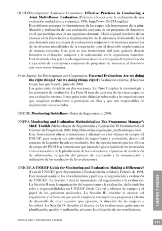 OECD/Development Assistance Committee, Effective Practices in Conducting a
     Joint Multi-Donor Evaluation (Prácticas eficaces para la realización de una
     evaluación multidonante conjunta), 1998, http://www.OECD.org/dac/
     Este informe presenta los lineamientos de las etapas más importantes de la plan-
     ificación y realización de una evaluación conjunta de un programa de desarrollo
     en el que participa más de un organismo donante. Dado el papel creciente de las
     alianzas en la financiación e implementación de la asistencia al desarrollo, habrá
     una demanda cada vez mayor de evaluaciones conjuntas y de lecciones aprendidas
     de las diversas modalidades de la cooperación para el desarrollo implementadas
     de manera conjunta. Esta guía es una herramienta útil para quienes deseen
     fomentar la evaluación conjunta y la colaboración entre organismos donantes.
     Está destinada a los gerentes de organismos donantes encargados de la planificación
     y ejecución de evaluaciones conjuntas de programas de asistencia al desarrollo
     con otros socios donantes.

Swiss Agency for Development and Cooperation, External Evaluation: Are we doing
       the right things? Are we doing things right? (Evaluación externa: ¿Hacemos
       lo que hay que hacer?), junio de 2000.
       Las guías están divididas en dos secciones. La Parte I explica la terminología y
       los principios de evaluación. La Parte II trata de cada una de las cinco etapas de
       una evaluación externa. Estas guías están dirigidas sobre todo a las organizaciones
       que auspician evaluaciones o participan en ellas y que son responsables de
       implementar sus resultados.

UNCDF, Monitoring Guidelines (Guías de Seguimiento), 2000.

UNFPA, Monitoring and Evaluation Methodologies: The Programme Manager’s
     M&E Toolkit (Metodologías de Seguimiento y Evaluación: El Instrumental del
     Gerente de Programas), 2000, http://bbs.unfpa.org/ooe/me_methodologies.htm
     Este Instrumental ofrece orientaciones y alternativas a las oficinas de campo del
     FNUAP, para mejorar sus actividades de seguimiento y evaluación, dentro del
     contexto de la gestión basada en resultados. Son de especial interés para las oficinas
     de campo del PNUD las herramientas que tratan de la participación de los interesados
     en la evaluación y de la planificación de las evaluaciones, el proceso de recolección
     de información, la gestión del proceso de evaluación y la comunicación y
     utilización de los resultados de las evaluaciones.

UNICEF, A UNICEF Guide for Monitoring and Evaluation: Making a Difference?
     (Guía de UNICEF para Seguimiento y Evaluación: Su utilidad.), Febrero de 1991.
     Este manual contiene los procedimientos y políticas de seguimiento y evaluación
     de UNICEF. La Sección I trata la importancia del seguimiento y la evaluación.
     La Sección II trata la organización del seguimiento y la evaluación, definiendo los
     roles y responsabilidades en UNICEF (Sede Central y oficinas de campo) y el
     papel de los gobiernos nacionales. La Sección III describe el alcance del
     seguimiento y la forma en que puede emplearse en proyectos o programas y efectos
     de desarrollo de nivel superior (por ejemplo, la situación de las mujeres y
     los niños). La Sección IV describe el alcance de las evaluaciones, guías para su
     planificación, gestión y realización, así como la utilización de sus conclusiones.


PÁGINAS WEB Y DOCUMENTOS CONEXOS
                                                                                              111
 