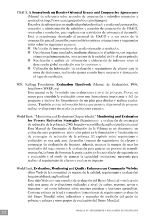 USAID, A Sourcebook on Results-Oriented Grants and Cooperative Agreements
                (Manual de referencia sobre acuerdos de cooperación y subsidios orientados a
                resultados), http://www.usaid.gov/pubs/sourcebook/usgov/
                  Esta obra de referencia es un medio electrónico destinado a ayudar en la concepción,
                    concesión y administración de subsidios y acuerdos de cooperación de USAID,
                    orientados a resultados, para implementar actividades de asistencia al desarrollo.
                    Está principalmente destinado al personal de USAID y a sus socios de la
                    cooperación para el desarrollo, pero también contiene orientaciones y sugerencias
                    útiles sobre los siguientes aspectos:
                  n      Definición de intervenciones de ayuda orientadas a resultados;
                n        Gestión para lograr resultados, mediante alianzas con el gobierno, con organiza-
                         ciones no gubernamentales, otros actores de la sociedad civil y el sector privado;
              n          Recolección y análisis de información y elaboración de informes sobre el
                         desempeño global en relación con los previstos; y
            n            Utilización de información de evaluación y seguimiento de efectos para la
                         toma de decisiones, realizando ajustes cuando fuere necesario y destacando
                         el logro de resultados.

      W.K. Kellogg Foundation, Evaluation Handbook (Manual de Evaluación), 1998,
            http://www.WKKF.org/
            Este manual se ha formulado para evaluaciones a nivel de proyecto. Provee un
            marco para concebir la evaluación como una herramienta importante y útil de
            programa e incluye los lineamientos de un plan para diseñar y realizar evalua-
            ciones. También provee información básica que permite al personal de proyecto
            realizar evaluaciones sin ayuda de evaluadores externos.

      World Bank, “Monitoring and Evaluation Chapter (draft),” Monitoring and Evaluation
             for Poverty Reduction Strategies (Seguimiento y evaluación de estrategias
             de reducción de la pobreza), 2000, http://www.worldbank.org/html/oed/evaluation/
             Este Manual de Estrategias de Reducción de la Pobreza es un documento en
             evolución cuyo propósito es asistir a los países en la formulación y fortalecimiento
             de estrategias de reducción de la pobreza. El capítulo sobre seguimiento y
             evaluación es una guía para desarrollar sistemas de seguimiento de efectos y
             estrategias de evaluación de impacto. Además, muestra la manera de usar los
             resultados del seguimiento y la evaluación para generar un proceso de retroali-
             mentación, la forma de fomentar la participación en las actividades de seguimiento
             y evaluación y el modo de generar la capacidad institucional necesaria para
             realizar el seguimiento de efectos y evaluar su impacto.

      World Bank, Evaluation, Monitoring and Quality Enhancement Community Website
             (Sitio Web de la comunidad de mejora de la calidad, seguimiento y evaluación)
             http://worldbank.org/html/oed
             Este sitio Web contiene estudios de evaluación del Banco Mundial —incluyendo
             toda una gama de evaluaciones realizadas a nivel de países, sectores, temas e
             impactos— así como informes sobre mejores prácticas y lecciones aprendidas.
             Contiene enlaces en la red a manuales y herramientas de seguimiento y evaluación
             del Banco Mundial sobre indicadores y manuales de medición del grado de
             pobreza y enlaces a otros grupos de evaluación del Banco Mundial.


                                                       M A N UAL DE SEGUIMIENTO Y EVA L UACIÓN DE RESULTADOS
112
 