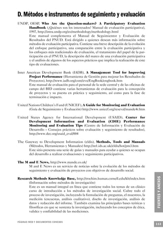 D. Métodos e instrumentos de seguimiento y evaluación
UNDP, OESP, Who Are the Question-makers? A Participatory Evaluation
     Handbook (¿Quiénes son los interesados? Manual de evaluación participativa),
     1997, http://intra.undp.org/eo/methodology/methodology.html
     Este manual complementa el Manual de Seguimientor y Evaluación de
     Resultados del PNUD. Está dirigido a quienes desean más información sobre
     métodos de evaluación participativa. Contiene una breve descripción de la evolución
     del enfoque participativo, una comparación entre la evaluación participativa y
     los enfoques más tradicionales de evaluación, el tratamiento del papel de la par-
     ticipación en el PNUD, la descripción del marco de una evaluación participativa
     y el análisis de algunos de los aspectos prácticos que implica la realización de este
     tipo de evaluaciones.

Inter American Development Bank (IADB), A Management Tool for Improving
       Project Performance (Herramienta de Gestión para mejorar los Resultados de
       Proyectos), http://www.iadb.org/cont/evo/EngBook/engbook.htm
       Este manual de evaluación para el personal de la sede central y de las oficinas de
       campo del BID contiene varias herramientas de evaluación para la concepción
       de proyectos y su puesta en práctica y seguimiento, así como para la fase de
       terminación e impacto.

United Nations Children’s Fund (UNICEF), A Guide for Monitoring and Evaluation
       (Guía de Seguimiento y Evaluación) http://www.unicef.org/reseval/mande4r.htm

United States Agency for International Development (USAID), Center for
      Development Information and Evaluation (CDIE) Performance
      Monitoring and Evaluation Tips (Centro de Información y Evaluación de
      Desarrollo – Consejos prácticos sobre evaluación y seguimiento de resultados),
      http://www.dec.org/usaid_eval/004

The Gateway to Development Information (eldis), Methods, Tools and Manuals
      (Métodos, Herramientas y Manuales) http://nt1.ids.ac.uk/eldis/hot/pm3.htm
      Este sitio presenta una serie de guías y manuales para ayudar a quienes se ocupan
      del desarrollo a realizar evaluaciones y seguimiento participativos.

The M and E News, http://www.mande.co.uk/
      M and E News es un servicio de noticias sobre la evolución de los métodos de
      seguimiento y evaluación de proyectos con objetivos de desarrollo social.

Research Methods Knowledge Base, http://trochim.human.cornell.edu/kb/index.htm
      (Información sobre métodos de investigación)
      Este es un manual integral en línea que contiene todos los temas de un clásico
      curso de introducción a los métodos de investigación social. Cubre todo el
      proceso de investigación, incluyendo la formulación de preguntas, el muestreo, la
      medición (encuestas, análisis cualitativo), diseño de investigación, análisis de
      datos y redacción del informe. También examina las principales bases teóricas y
      filosóficas en que se sustenta la investigación, incluyendo los conceptos de ética,
      validez y confiabilidad de las mediciones.


PÁGINAS WEB Y DOCUMENTOS CONEXOS
                                                                                             113
 