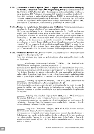 USAID, Automated Directives System (ADS), Chapter 200–Introduction: Managing
            for Results, Functional series 200–Programming Policy (Sistema automatizado
            de directivas (SAD), Capítulo 200 – Introducción: gestión orientada a resultados,
            Serie funcional 200, Política de programación), http://www.usaid.gov/pubs/ads/
            Este sitio contiene la guía oficial dirigida por USAID a sus empleados sobre
            políticas, procedimientos operativos y delegaciones de autoridad para realizar los
            trabajos del organismo. Incluye guías sobre el logro de resultados (Capítulo 200),
            planificación (Capítulo201), valoraciones y aprendizajo (Capítulo 203).

      USAID, Center for Development Information and Evaluation (Centro para información
            y evaluación de desarrollo) http://www.dec.org/usaid_eval/
            El Centro para información y evaluación de desarrollo de USAID publica una
            amplia gama de evaluaciones de impacto, valoraciones operativas y de programas,
            gestión para informes de resultados, consejos prácticos para el seguimiento de
            resultados y la USAID Evaluation News. Estas publicaciones resumen y transmiten
            la eficacia de las iniciativas de desarrollo sostenible de USAID, las lecciones
            aprendidas de la cartera de actividades de desarrollo del organismo y las “mejores
            prácticas” de los procesos de desarrollo impulsados por USAID a partir de su
            reestructuración. El sitio también da acceso a más de 60 publicaciones elaboradas
            por el Centro desde 1996. Se añaden informes al sitio tan pronto están disponibles.

      USAID Evaluation Publications, Published 1997 - 2000 (Publicaciones sobre evaluación)
            http://www.dec.org/usaid_eval/
            Este sitio contiene una serie de publicaciones sobre evaluación, incluyendo
            las siguientes:

              ________. Conducting a Participatory Evaluation, TIPS No 1, 1996 (Realización de
              una evaluación participativa, consejos prácticos N° 1).
              Este documento define la evaluación participativa, sus características y propósitos.
              Examina las diferencias entre la evaluación participativa y la evaluación tradicional.
              Por último, describe las etapas principales de una evaluación participativa,
              incluyendo la determinación de si este tipo de evaluación es o no adecuado, la decisión
              sobre el grado de participación y la construcción de consenso sobre los resultados.

              ________. Conducting Key Informant Interviews, TIPS, No 2, 1996 (Realización de
              entrevistas a informantes claves, Consejos prácticos N° 2).
              Este documento contiene entrevistas con informantes claves, como técnica de
              valoración rápida y bajo coste. Examina las limitaciones y ventajas del método, la
              forma de aumentar al máximo su utilidad, e instrucciones detalladas de aplicación
              del método.

              ________. Preparing an Evaluation Scope of Work, TIPS, No 3, 1996 (Preparación
              del alcance de trabajo de una evaluación, Consejos prácticos N°3).
              Este documento presenta sugerencias para la preparación de un buen campo de
              trabajo de evaluación. Describe los componentes del trabajo y destaca el tipo de
              información que cada uno de ellos requiere.

              ________. Using Direct Observation Techniques, TIPS No 4, 1996 (Uso de técnicas
              de observación directa, Consejos prácticos N°4).
              Este documento presenta la observación directa como ejemplo de método rápido y
              de bajo costo para recolectar información sobre los resultados de las intervenciones
              para el desarrollo. Expone las ventajas y limitaciones del método, la forma de
              aumentar al máximo su utilidad y las instrucciones detalladas sobre la manera de
              aplicar el método.


                                                    M A N UAL DE SEGUIMIENTO Y EVA L UACIÓN DE RESULTADOS
114
 