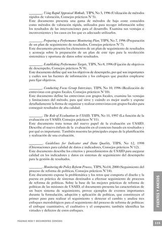 ________. Using Rapid Appraisal Methods, TIPS, No 5, 1996 (Utilización de métodos
        rápidos de valoración, Consejos prácticos N°5).
        Este documento presenta una gama de métodos de bajo coste conocidos
        como métodos de valoración rápida, utilizados para recoger información sobre
        los resultados de las intervenciones para el desarrollo. Examina sus ventajas e
        inconvenientes y los casos en los que es adecuado utilizarlos.

        ________. Preparing a Performance Monitoring Plan, TIPS, No 7, 1996 (Preparación
        de un plan de seguimiento de resultados, Consejos prácticos N°7).
        Este documento presenta los elementos de un plan de seguimiento de resultados
        y aconseja sobre la preparación de un plan de este tipo para la recolección
        sistemática y oportuna de datos sobre resultados.

        ________. Establishing Performance Targets, TIPS, No 8, 1996 (Fijación de objetivos
        de desempeño, Consejos prácticos N°8).
        Este documento define qué son los objetivos de desempeño, por qué son importantes
        y cuáles son las fuentes de información y los enfoques que pueden emplearse
        para fijar objetivos.

        ________. Conducting Focus Group Interviews, TIPS, No 10, 1996 (Realización de
        entrevistas con grupos focales, Consejos prácticos N°10).
        Este documento define las entrevistas con grupos focales, examina las ventajas
        y limitaciones del método, para qué sirve y cuándo es mejor usarlo y expone
        detalladamente la forma de organizar y realizar entrevistas con grupos focales para
        conseguir resultados de alta calidad.

        ________. The Role of Evaluation in USAID, TIPS, No 11, 1997 (La función de la
        evaluación en USAID, Consejos prácticos N°11).
        Este documento trata temas del nuevo papel de la evaluación en USAID.
        Describe el nuevo énfasis de la evaluación en el contexto basado en resultados y
        por qué es importante. También muestra las principales etapas de la planificación
        y realización de una evaluación.

        ________. Guidelines for Indicator and Data Quality, TIPS, No 12, 1998
        (Orientaciones para calidad de datos e indicadores, Consejos prácticos N°12).
        Este documento describe los criterios y procedimientos de USAID para asegurar
        calidad en los indicadores y datos en sistemas de seguimiento del desempeño
        para la gestión de resultados.

        ________. Monitoring the Policy Reform Process, TIPS, No14, 2000 (Seguimiento del
        proceso de reforma de políticas, Consejos prácticos N°14).
        Este documento expone la problemática y los retos que comporta el diseño y la
        puesta en práctica de sistemas destinados a efectuar seguimiento de procesos
        de reforma de políticas. Sobre la base de las mejores prácticas de reforma de
        políticas de las misiones de USAID, el documento presenta las características de
        un buen sistema de seguimiento, provee ejemplos de eventos importantes
        durante la formulación, adopción y aplicación de políticas, que constituyen el
        primer paso para realizar el seguimiento y detectar el cambio y analiza tres
        enfoques metodológicos para el seguimiento del proceso de reforma de políticas:
        el enfoque cuantitativo, el cualitativo y el compuesto; también identifica las
        virtudes y defectos de estos enfoques.


PÁGINAS WEB Y DOCUMENTOS CONEXOS
                                                                                              115
 