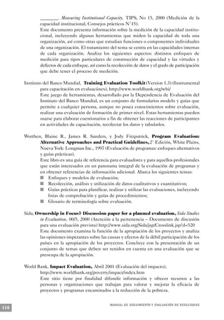 ________. Measuring Institutional Capacity, TIPS, No 15, 2000 (Medición de la
               capacidad institucional, Consejos prácticos N°15).
               Este documento presenta información sobre la medición de la capacidad institu-
               cional, incluyendo algunas herramientas que miden la capacidad de toda una
               organización, así como otras que estudian funciones o componentes individuales
               de una organización. El tratamiento del tema se centra en las capacidades internas
               de cada organización. Analiza los siguientes aspectos: distintos enfoques de
               medición para tipos particulares de construcción de capacidad y las virtudes y
               defectos de cada enfoque, así como la recolección de datos y el grado de participación
               que debe tener el proceso de medición.

      Instituto del Banco Mundial, Training Evaluation Toolkit (Version 1.3) (Instrumental
               para capacitación en evaluaciines), http://www.worldbank.org/wbi/
               Este juego de herramientas, desarrollado por la Dependencia de Evaluación del
               Instituto del Banco Mundial, es un conjunto de formularios modelo y guías que
               permite a cualquier persona, aunque no posea conocimientos sobre evaluación,
               realizar una evaluación de formación de primer nivel. Estas herramientas pueden
               usarse para elaborar cuestionarios a fin de obtener las reacciones de participantes
               en actividades de capacitación, recolectar los datos y tabularlos.

      Worthen, Blaine R., James R. Sanders, y Jody Fitzpatrick, Program Evaluation:
                   Alternative Approaches and Practical Guidelines, 2° Edición, White Plains,
                     Nueva York: Longman Inc., 1997 (Evaluación de programas: enfoques alternativos
                 y guías prácticas).
                   Este libro es una guía de referencia para evaluadores y para aquellos profesionales
                   que están interesados en un panorama integral de la evaluación de programas y
                   en obtener referencias de información adicional. Abarca los siguientes temas:
               n        Enfoques y modelos de evaluación;
             n          Recolección, análisis y utilización de datos cualitativos y cuantitativos;
                 n      Guías prácticas para planificar, realizar y utilizar las evaluaciones, incluyendo
                        listas de comprobación y guías de procedimientos;
                   n    Glosario de terminología sobre evaluación.

      Sida, Ownership in Focus? Discussion paper for a planned evaluation, Sida Studies
             in Evaluation, 00/5, 2000 (Atención a la pertenencia – Documento de discusión
             para una evaluación prevista) http://www.sida.org/Sida/jsp/Crosslink.jsp?d=520
             Este documento examina la función de la apropiación de los proyectos y analiza
             las opiniones imperantes sobre las causas y efectos de la débil participación de los
             países en la apropiación de los proyectos. Concluye con la presentación de un
             conjunto de temas que deben ser tenidos en cuenta en una evaluación que se
             preocupa de la apropiación.

      World Bank, Impact Evaluation, Abril 2001 (Evaluación del impacto),
             http://www.worldbank.org/poverty/impact/index.htm
             Este sitio tiene por finalidad difundir información y ofrecer recursos a las
             personas y organizaciones que trabajan para valorar y mejorar la eficacia de
             proyectos y programas encaminados a la reducción de la pobreza.


                                                      M A N UAL DE SEGUIMIENTO Y EVA L UACIÓN DE RESULTADOS
116
 