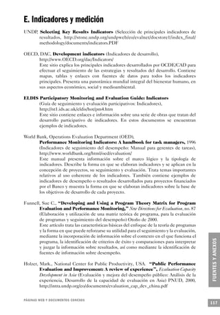 E. Indicadores y medición
UNDP, Selecting Key Results Indicators (Selección de principales indicadores de
      resultados, http://stone.undp.org/undpweb/eo/evalnet/docstore1/index_final/
      methodology/documents/indicators.PDF

OECD, DAC, Development indicators (Indicadores de desarrollo),
     http://www.OECD.org/dac/Indicators/
     Este sitio explica los principales indicadores desarrollados por OCDE/CAD para
     efectuar el seguimiento de las estrategias y resultados del desarrollo. Contiene
     mapas, tablas y enlaces con fuentes de datos para todos los indicadores
     principales. Presenta una panorámica mundial integral del bienestar humano, en
     sus aspectos económico, social y medioambiental.

ELDIS Participatory Monitoring and Evaluation Guide: Indicators
      (Guía de seguimiento y evaluación participativos: Indicadores),
      http://nt1.ids.ac.uk/eldis/hot/pm4.htm
      Este sitio contiene enlaces e información sobre una serie de obras que tratan del
      desarrollo participativo de indicadores. En estos documentos se encuentran
      ejemplos de indicadores.

World Bank, Operations Evaluation Department (OED),
       Performance Monitoring Indicators: A handbook for task managers, 1996
       (Indicadores de seguimiento del desempeño: Manual para gerentes de tareas),
       http://www.worldbank.org/html/oed/evaluation/
       Este manual presenta información sobre el marco lógico y la tipología de
       indicadores. Describe la forma en que se elaboran indicadores y se aplican en la
       concepción de proyectos, su seguimiento y evaluación. Trata temas importantes
       relativos al uso coherente de los indicadores. También contiene ejemplos de
       indicadores de desempeño o resultados desarrollados para proyectos financiados
       por el Banco y muestra la forma en que se elaboran indicadores sobre la base de
       los objetivos de desarrollo de cada proyecto.

Funnell, Sue C., “Developing and Using a Program Theory Matrix for Program
       Evaluation and Performance Monitoring,” New Directions for Evaluation, no. 87
       (Elaboración y utilización de una matriz teórica de programa, para la evaluación
       de programas y seguimiento del desempeño) Otoño de 2000.
       Este artículo trata las características básicas del enfoque de la teoría de programas
       y la forma en que puede reforzarse su utilidad para el seguimiento y la evaluación,
       mediante la incorporación de información sobre el contexto en el que funciona el
       programa, la identificación de criterios de éxito y comparaciones para interpretar
       y juzgar la información sobre resultados, así como mediante la identificación de
       fuentes de información sobre desempeño.

Holzer, Mark., National Center for Public Productivity, USA. “Public Performance
        Evaluation and Improvement: A review of experience”, Evaluation Capacity
        Development in Asia (Evaluación y mejora del desempeño público: Análisis de la
        experiencia, Desarrollo de la capacidad de evaluación en Asia) PNUD, 2000,
        http://intra.undp.org/eo/documents/evaluation_cap_dev_china.pdf


PÁGINAS WEB Y DOCUMENTOS CONEXOS
                                                                                               117
 