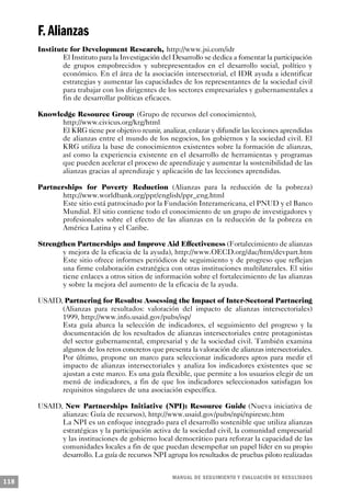 F. Alianzas
      Institute for Development Research, http://www.jsi.com/idr
              El Instituto para la Investigación del Desarrollo se dedica a fomentar la participación
              de grupos empobrecidos y subrepresentados en el desarrollo social, político y
              económico. En el área de la asociación intersectorial, el IDR ayuda a identificar
              estrategias y aumentar las capacidades de los representantes de la sociedad civil
              para trabajar con los dirigentes de los sectores empresariales y gubernamentales a
              fin de desarrollar políticas eficaces.

      Knowledge Resource Group (Grupo de recursos del conocimiento),
            http://www.civicus.org/krg/html
            El KRG tiene por objetivo reunir, analizar, enlazar y difundir las lecciones aprendidas
            de alianzas entre el mundo de los negocios, los gobiernos y la sociedad civil. El
            KRG utiliza la base de conocimientos existentes sobre la formación de alianzas,
            así como la experiencia existente en el desarrollo de herramientas y programas
            que pueden acelerar el proceso de aprendizaje y aumentar la sostenibilidad de las
            alianzas gracias al aprendizaje y aplicación de las lecciones aprendidas.

      Partnerships for Poverty Reduction (Alianzas para la reducción de la pobreza)
             http://www.worldbank.org/ppr/english/ppr_eng.html
             Este sitio está patrocinado por la Fundación Interamericana, el PNUD y el Banco
             Mundial. El sitio contiene todo el conocimiento de un grupo de investigadores y
             profesionales sobre el efecto de las alianzas en la reducción de la pobreza en
             América Latina y el Caribe.

      Strengthen Partnerships and Improve Aid Effectiveness (Fortalecimiento de alianzas
             y mejora de la eficacia de la ayuda), http://www.OECD.org/dac/htm/devpart.htm
             Este sitio ofrece informes periódicos de seguimiento y de progreso que reflejan
             una firme colaboración estratégica con otras instituciones multilaterales. El sitio
             tiene enlaces a otros sitios de información sobre el fortalecimiento de las alianzas
             y sobre la mejora del aumento de la eficacia de la ayuda.

      USAID, Partnering for Results: Assessing the Impact of Inter-Sectoral Partnering
            (Alianzas para resultados: valoración del impacto de alianzas intersectoriales)
            1999, http://www.info.usaid.gov/pubs/isp/
            Esta guía abarca la selección de indicadores, el seguimiento del progreso y la
            documentación de los resultados de alianzas intersectoriales entre protagonistas
            del sector gubernamental, empresarial y de la sociedad civil. También examina
            algunos de los retos concretos que presenta la valoración de alianzas intersectoriales.
            Por último, propone un marco para seleccionar indicadores aptos para medir el
            impacto de alianzas intersectoriales y analiza los indicadores existentes que se
            ajustan a este marco. Es una guía flexible, que permite a los usuarios elegir de un
            menú de indicadores, a fin de que los indicadores seleccionados satisfagan los
            requisitos singulares de una asociación específica.

      USAID, New Partnerships Initiative (NPI): Resource Guide (Nueva iniciativa de
            alianzas: Guía de recursos), http://www.usaid.gov/pubs/npi/npiresrc.htm
            La NPI es un enfoque integrado para el desarrollo sostenible que utiliza alianzas
            estratégicas y la participación activa de la sociedad civil, la comunidad empresarial
            y las instituciones de gobierno local democrático para reforzar la capacidad de las
            comunidades locales a fin de que puedan desempeñar un papel líder en su propio
            desarrollo. La guía de recursos NPI agrupa los resultados de pruebas piloto realizadas


                                                    M A N UAL DE SEGUIMIENTO Y EVA L UACIÓN DE RESULTADOS
118
 