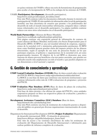 en quince misiones de USAID y ofrece una serie de herramientas de programación
        para ayudar a la incorporación de NPI en los trabajos de las misiones de USAID.

USAID, Participatory Development, (desarrollo participativo),
      http://www.usaid.gov/about/part_devel/docs.html
      Este sitio Web contiene todos los documentos elaborados durante la iniciativa de
      participación de USAID. El sitio también da información sobre la red de participación
      mundial, una lista electrónica de usuarios que permite a los profesionales del
      desarrollo de todo el mundo intercambiar información, compartir ideas y debatir
      temas relacionados con el desarrollo participativo. La página también contiene
      enlaces con otros sitios relacionados con el desarrollo participativo.

World Bank Partnerships (Alianzas del Banco Mundial),
      http://www.worldbank.org/html/extdr/prt-global.htm
      Esta página contiene una exposición general de información de contacto de
      cuatro alianzas del Banco Mundial, incluyendo a los Socios Empresariales para el
      Desarrollo (BPD). El BPD es una red mundial informal de empresas, organiza-
      ciones de la sociedad civil y ministerios gubernamentales pertinentes. El BPD
      tiene como finalidad generar pruebas claras del impacto positivo de las alianzas
      trisectoriales, según el ejemplo de una serie de proyectos focales en los que
      participan empresas, el gobierno y organizaciones de la sociedad civil, así como
      proporcionarles insumos. El objetivo de la red BPD es demostrar que estos
      sistemas de alianza proveen beneficios a las tres partes asociadas, que pueden ser
      utilizados mucho más ampliamente en todo el mundo y que pueden adaptarse en
      sus dimensiones a nivel nacional y regional.


G. Gestión de conocimiento y aprendizaje
UNDP Central Evaluation Database (CEDAB) (Base de datos central sobre evaluación
     del PNUD, BDCE), http://www.undp.org/eo/database/cedab/cedab.html
     La BDCE es una base de datos que constituye una memoria institucional, y que
     contiene información sobre más de 1.500 evaluaciones de programas y proyectos
     del PNUD.

UNDP Evaluation Plan Database (EVP) (Base de datos de planes de evaluación),
     http://www.undp.org/eo/database/evp/evp.html
     Esta base de datos permite a las oficinas de campo del PNUD y otras unidades
     corporativas preparar en línea sus respectivos planes de evaluación y ponerlos a
     disposición de los demás.

Development Assistance Committee (DAC) Database (Base de datos,
      http://minweb.idrc.ca/cida/dacloge.htm
      Este sitio Web contiene una lista de resúmenes de evaluación puestos a disposi-
      ción del público en general por diversas organizaciones internacionales de ayuda
      al desarrollo.

Department for International Development (DFID), Project Evaluation (Departamento
       de desarrollo internacional, DDI – Evaluación de proyectos),
       http://www.dfid.gov.uk/public/what/project_frame.html
       Este sitio da acceso a las versiones electrónicas de todos los resúmenes de
       evaluación del Departamento de Desarrollo Internacional e información para
       realizar pedidos de informes completos de evaluación.


PÁGINAS WEB Y DOCUMENTOS CONEXOS
                                                                                              119
 