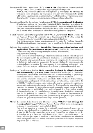 International Labour Organization (ILO), PROGEVAL (Organización Internacional del
              Trabajo, PROGEVAL), http://ilis.ilo.org/ilis/progeval/ilintrpr.html
              PROGEVAL contiene referencias bibliográficas y resúmenes de informes de
              evaluación sobre programas de cooperación técnica y proyectos realizados por la
              OIT y otras organizaciones internacionales. También contiene referencias a guías
              de evaluación y otras publicaciones metodológicas sobre evaluación.

      International Fund for Agricultural Development (IFAD), Lessons through Evaluation
              (Fondo Internacional de Desarrollo Agrícola (FIDA), Lecciones aprendidas de
              evaluaciones), http://www.ifad.org/evaluation/public_html/eksyst/doc/lle/index.htm
              Este sitio enumera las lecciones aprendidas a través de las evaluaciones realizadas
              por el FIDA. Estas experiencias están clasificadas por temas y regiones.

      United Nations Capital Development Fund (UNCDF), Evaluation Index (Fondo de
             las Naciones Unidas de Desarrollo de la Capitalización (FNUDC), Índice de
             evaluación), http://www.uncdf.org/projects/eval/es-index.html
             Este sitio presenta una lista de las evaluaciones de proyectos del Fondo de Desarrollo
             de la Capitalización con conclusiones para la planificación de futuros proyectos.

      Bellanet International Secretariat, Knowledge Management—Implications and
             Applications for Development Organizations (Gestión del conocimiento –
              Consecuencias y aplicaciones para organizaciones de desarrollo),
             http://www.bellanet.org/
              Sobre la base de un taller de trabajo, este informe explica, analiza y sitúa a la gestión
             del conocimiento dentro de las culturas y prácticas de la comunidad internacional
              del desarrollo internacional. Expone cinco temas: la comprensión del conocimiento,
              la definición del propósito estratégico de las actividades del conocimiento, la
              gestión del proceso y marco del conocimiento, la generación de un impulso y una
              cultura del conocimiento y el fomento de redes de gestión del conocimiento.

      Institute of Development Studies, Efela: evaluation feedback for effective learning
               and accountability: synthesis report(Instituto de Estudios para el Desarrollo:
               utilización de los resultados de la evaluación para la responsabilidad y el aprendizaje
               efectivo: informe de síntesis) julio de 2000, http://www.ids.ac.uk/ids/
               Este informe resume los resultados de un estudio de los resultados de las políticas,
               prácticas, ideas y enfoques la retroalimentación de la evaluación de los miembros de
               la OCDE. Trata los problemas y disyuntivas a los que se enfrentan los organismos
               que desean mejorar sus prácticas de utilización de resultados de las evaluaciones
               y destaca las áreas en las que están surgiendo nuevas formas de pensar y donde
               se presentan nuevas posibilidades para mejorar las prácticas de retroalimentación
               de las evaluaciones y de vincularlas con otros objetivos e iniciativas dentro del
               área de las políticas de desarrollo. El informe presenta los lineamientos de
               algunos de los principales campos de pensamiento y de aprendizaje e indica los
               sitios en los que están comenzando a surgir buenas prácticas.

      Morten T. Hansen, Nitin Nohria, and Thomas Tierney, “What’s Your Strategy for
             Managing Knowledge?” Harvard Business Review (¿Cuál es su estrategia para
             gestionar el conocimiento?) marzo-abril de 1999.
             Este artículo examina la práctica de gestión del conocimiento de empresas en
             varios sectores industriales, centrándose en especial en las empresas consultoras
             de gestión. Define dos estrategias: la estrategia de codificación y la estrategia de
             personalización y la forma de elegir la estrategia correcta para cada sector. Los
             autores afirman que, según la índole de la actividad de una organización, el énfasis
             en un enfoque incorrecto o asumir ambos enfoques simultáneamente, puede ser
             perjudicial para la actividad.


                                                     M A N UAL DE SEGUIMIENTO Y EVA L UACIÓN DE RESULTADOS
120
 