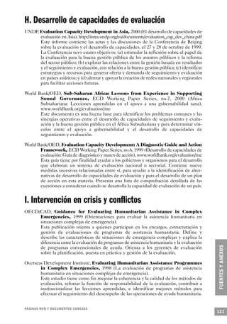 H. Desarrollo de capacidades de evaluación
UNDP, Evaluation Capacity Development in Asia, 2000 (El desarrollo de capacidades de
      evaluación en Asia), http://intra.undp.org/eo/documents/evaluation_cap_dev_china.pdf
      Este informe contiene las actas y las discusiones de la Conferencia de Beijing
      sobre la evaluación y el desarrollo de capacidades, el 27 y 28 de octubre de 1999.
      La Conferencia tuvo cuatro objetivos: (a) estimular la reflexión sobre el papel de
      la evaluación para la buena gestión pública de los asuntos públicos y la reforma
      del sector público; (b) explorar las relaciones entre la gestión basada en resultados
      y el seguimiento y evaluación, con relación a la buena gestión pública; (c) identificar
      estrategias y recursos para generar oferta y demanda de seguimiento y evaluación
      en países asiáticos; y (d) alentar y apoyar la creación de redes nacionales y regionales
      para facilitar acciones futuras.

World Bank/OED, Sub-Saharan Africa: Lessons from Experience in Supporting
       Sound Governance, ECD Working Paper Series, no.7, 2000 (Africa
       Subsahariana: Lecciones aprendidas en el apoyo a una gobernabilidad sana),
       www.worldbank.org/evaluation/me
       Este documento es una buena base para identificar los problemas comunes y las
       sinergias operativas entre el desarrollo de capacidades de seguimiento y evalu-
       ación y la buena gestión pública en el África Subsahariana y para determinar vín-
       culos entre el apoyo a gobernabilidad y el desarrollo de capacidades de
       seguimiento y evaluación.

World Bank/OED, Evaluation Capacity Development: A Diagnostic Guide and Action
       Framework, ECD Working Paper Series, no.6, 1999 (Desarrollo de capacidades de
       evaluación: Guía de diagnóstico y marco de acción), www.worldbank.org/evaluation/me
       Esta guía tiene por finalidad ayudar a los gobiernos y organismos para el desarrollo
       que elaboran un sistema de evaluación nacional o sectorial. Contiene nueve
       medidas sucesivas relacionadas entre sí, para ayudar a la identificación de alter-
       nativas de desarrollo de capacidades de evaluación y para el desarrollo de un plan
       de acción en esta materia. Presenta una lista de comprobación detallada de las
       cuestiones a considerar cuando se desarrolla la capacidad de evaluación de un país.


I. Intervención en crisis y conflictos
OECD/CAD, Guidance for Evaluating Humanitarian Assistance in Complex
     Emergencies, 1999 (Orientaciones para evaluar la asistencia humanitaria en
     situaciones complejas de emergencia).
     Esta publicación orienta a quienes participan en los encargos, estructuración y
     gestión de evaluaciones de programas de asistencia humanitaria. Define y
     describe las características de situaciones de emergencia complejas y explica la
     diferencia entre la evaluación de programas de asistencia humanitaria y la evaluación
     de programas convencionales de ayuda. Orienta a los gerentes de evaluación
     sobre la planificación, puesta en práctica y gestión de la evaluación.

Overseas Development Institute, Evaluating Humanitarian Assistance Programmes
       in Complex Emergencies, 1998 (La evaluación de programas de asistencia
       humanitaria en situaciones complejas de emergencia).
       Este estudio tiene como fin mejorar la coherencia y la calidad de los métodos de
       evaluación, reforzar la función de responsabilidad de la evaluación, contribuir a
       institucionalizar las lecciones aprendidas, e identificar mejores métodos para
       efectuar el seguimiento del desempeño de las operaciones de ayuda humanitaria.


PÁGINAS WEB Y DOCUMENTOS CONEXOS
                                                                                                 121
 