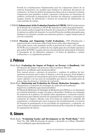 Estudia las consideraciones fundamentales para las evaluaciones dentro de un
              contexto humanitario, las medidas para fortalecer la eficiencia del proceso de
              evaluación y la forma de definir los parámetros básicos de la evaluación. Contiene
              orientaciones para planificar, realizar y gestionar evaluaciones en situaciones de
              conflicto, incluyendo la preparación de términos de referencia, composición de
              equipos, fuentes de información y técnicas de recolección de información, así
              como métodos de trabajo.

      UNHCR, Enhancement of the Evaluation Function in UNHCR, 1998 (Fortalecimiento
          de la función de evaluación en ACNUR), http://www.unhcr.ch/evaluate/reports
          Este estudio analiza el papel de la función de evaluación en ACNUR. La sección
          I contiene un análisis de situación. La sección II trata las medidas principales para
          fortalecer la evaluación, creando una estructura positiva y sugiere mejoras para el
          ciclo de evaluación.

      UNHCR, Planning and Organising Useful Evaluations, 1998 (Planificación y
          organización de evaluaciones útiles) http://www.unhcr.ch/evaluate/reports
          Estas guías tienen como propósito ayudar al personal de la sede y del campo de
          ACNUR en la evaluación y análisis de una amplia gama de actividades operativas
          que realiza ACNUR. Las guías proveen una presentación elemental de la función,
          la descripción de los diferentes enfoques y la forma de planificar y realizar
          evaluaciones y su seguimiento posterior.


      J. Pobreza
      World Bank, Evaluating the Impact of Projects on Poverty: A Handbook, 2000
             (Evaluación del impacto de proyectos sobre la pobreza: Manual),
             http://www.worldbank.org/evaluation/toolkits/
             Este manual provee a gerentes de proyectos y analistas de políticas las her-
             ramientas necesarias para evaluar el impacto a nivel de proyecto. Está dirigido a
             lectores que poseen un conocimiento general de estadística. El Manual consta de
             cuatro capítulos y de una serie de monografías que abarcan una amplia gama de
             países, tipos de proyecto y métodos de evaluación.
      World Bank, Monitoring and Evaluation for Poverty Reduction Strategies, 2000
             (Seguimiento y evaluación de estrategias de reducción de la pobreza),
             http://www.worldbank.org/evaluation/toolkits/
             El Manual de Referencia de Estrategias de Reducción de la Pobreza es un documento
             en evolución destinado a ayudar a los países a desarrollar y fortalecer sus estrategias
             de reducción de la pobreza. El capítulo sobre seguimiento y evaluación contiene
             orientaciones para elaborar sistemas de seguimiento de resultados y estrategias de
             evaluación de impacto. Además, trata de la forma de utilizar los resultados del
             seguimiento y evaluación para crear un proceso de retroalimentación y la manera
             de fomentar la participación en las actividades de seguimiento y evaluación, así
             como la forma de aumentar la capacidad institucional de evaluación de impacto y
             de seguimiento de efectos.


      K. Género
      World Bank, “Evaluating Gender and Development at the World Bank,” OED
             Precis No. 200, 2000 (Evaluación de género y desarrollo en el Banco Mundial),
             www.worldbank.org/evaluation/lessons/


                                                    M A N UAL DE SEGUIMIENTO Y EVA L UACIÓN DE RESULTADOS
122
 
