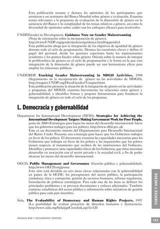 Esta publicación resume y destaca las opiniones de los participantes que
        asistieron a un seminario del Banco Mundial sobre género y evaluación. Examina
        temas relevantes a la propuesta de evaluación de la dimensión de género en la
        asistencia del Banco y la complejidad de los temas relativos a género, así como la
        diversidad de opiniones sobre cuáles son los enfoques eficaces para resolverlos.

UNDP/Gender in Development, Guidance Note on Gender Mainstreaming
     (Nota de orientación sobre la incorporación de género),
     http://www/UNDP.org/gender/policies/guidance.html#appendix1
     Esta publicación aboga por la integración de los objetivos de igualdad de género
     durante todo el ciclo de programación. Destaca las cuestiones claves y define el
     papel del personal, desde los gerentes superiores hasta los representantes
     residentes y los puntos focales sobre género. Orienta sobre la manera de integrar
     la problemática de género en el ciclo de programación y la forma en la que esta
     integración de la dimensión de género puede ser una herramienta eficaz para
     ampliar las relaciones públicas.

UNDP/BDP, Tracking Gender Mainstreaming in MDGD Activities, 1998
     (Seguimiento de la incorporación de género en las actividades de MDGD),
     http://magnet.UNDP.org/Docs/Gender/Testgned.htm
     Esta publicación presenta la situación de la integración de género en las actividades
     y programas del MDGD, examina brevemente las relaciones entre género y
     gobernabilidad, e identifica formas y propone herramientas para fortalecer la
     integración de género en todo el ciclo de los programas.


L. Democracia y gobernabilidad
Department for International Development (DFID), Strategies for Achieving the
       International Development Targets: Making Government Work for Poor People,
       junio de 2000 (Estrategias para lograr las metas del desarrollo internacional: hacer
       que los gobiernos trabajen para los pobres), http://www.dfid.gov.uk
       Este es un documento interno del Departamento para Desarrollo Internacional
       del Reino Unido. Presenta una estrategia para hacer que los Gobiernos trabajen
       en favor de los pobres. El documento examina las capacidades necesarias para los
       Gobiernos que trabajan en favor de los pobres y las inquietudes que los pobres
       tienen respecto al tratamiento que reciben de las instituciones del Gobierno.
       Identifica y promueve siete capacidades claves de los Gobiernos, que éstos necesitan
       desarrollar en asociación con el sector privado y la sociedad civil, a fin de poder
       alcanzar las metas del desarrollo internacional.

OECD, Public Management and Governance (Gestión pública y gobernabilidad),
     http://www.OECD.org/puma
     Este sitio está dividido en seis áreas claves relacionadas con la gobernabilidad
     en países de la OCDE: los presupuestos del sector público, la participación
     ciudadana, ética y corrupción, gestión de recursos humanos, reforma regulatoria,
     formulación de políticas estratégicas. Para cada una de las áreas se definen los
     principales problemas y se proveen documentos y enlaces adicionales. También
     contiene estadísticas del sector público e información sobre iniciativas de gestión
     pública para cada país miembro.

Sida, The Evaluability of Democracy and Human Rights Projects, 1997
       (La posibilidad de evaluar proyectos de derechos humanos y democracia),
       http://www.sida.org/Sida/jsp/Crosslink.jsp?d=520


PÁGINAS WEB Y DOCUMENTOS CONEXOS
                                                                                              123
 