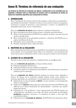 Anexo B: Términos de referencia de una evaluación
Los términos de referencia de evaluación que figuran a continuación se han concebido para ser
adaptados y utilizados tanto en evaluaciones de proyecto como en evaluaciones de efectos. Se
indican los contenidos específicos para evaluaciones de efectos.

1. INTRODUCCIÓN
     Breve descripción del contexto del país del programa, incluyendo sus prioridades y
     necesidades de desarrollo. También se sitúan en este contexto el efecto, el programa,
     el proyecto, el grupo de proyectos y otros elementos a evaluar y se identifican los
     principales interesados, socios y beneficiarios.

             Para una evaluación de efecto, debe incluirse la siguiente información:
     n           Breve descripción del efecto (linea de base y situación actual del efecto);
         n       Motivos de la participación del PNUD con respecto al efecto y por qué está está
                 siendo evaluado ahora;
     n           Breve descripción de los principales productos e iniciativas del PNUD que se
                 espera contribuyan al efecto;
           n     Principales socios involucrados en el efecto;
       n         Destacar el progreso hacia o logro del efecto.

2 . OBJETIVOS DE LA EVALUA C I Ó N
         Breve descripción de la forma en que se identificó la necesidad de una evaluación, así
         como quiénes son los principales interesados en la evaluación y una descripción del
         motivo por el que la evaluación se lleva a cabo y por qué se realiza en este momento.

3 . ALCANCE DE LA EVALUA C I Ó N
         Describe cuál es el foco de atención (e, implícitamente, lo que no se trata).

       Para una evaluación de proyecto, el alcance debería incluir:
         n Cobertura geográfica del proyecto;
     n     Calendario del proyecto que cubrirá la evaluación;
       n   Cuestiones relativas a la importancia, desempeño y éxito del proyecto o proyectos
           cubiertos por la evaluación.

     Para una evaluation de efecto, deberían incluirse las mismas áreas, adaptadas a
     efectos. El alcance de la evaluación también debería incluir como mínimo las
       lecciones aprendidas, las conclusiones y recomendaciones en las siguientes áreas:
       n     Indicación de si se ha conseguido el efecto y en caso contrario, si se ha progresado
             hacia su consecución;
         n   Análisis de los factores subyacentes que están fuera del control del PNUD y que
             influyen en el efecto (incluyendo las oportunidades y amenazas que afectan
             ellogro del efecto);
           n Indicación de si los productos y otras intervenciones del PNUD pueden ser
             verosímilmente vinculados con el logro del efecto, incluyendo los principales
             productos, programas, proyectos y la asistencia de apoyo y otras que han
             contribuido al efecto;
     n       Indicación de si la estrategia de alianzas del PNUD ha sido adecuada y eficaz.


I N S T RU M E N TOS DE SEGUIMIENTO Y EVA L UAC I Ó N
                                                                                                    129
 