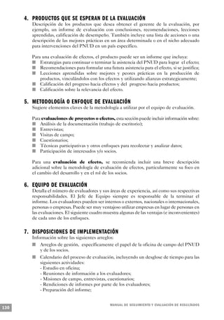 4 . P R O D U C TOS QUE SE ESPERAN DE LA EVALUA C I Ó N
         Descripción de los productos que desea obtener el gerente de la evaluación, por
         ejemplo, un informe de evaluación con conclusiones, recomendaciones, lecciones
         aprendidas, calificación de desempeño. También incluye una lista de acciones o una
         descripción de las mejores prácticas en un área determinada o en el nicho adecuado
         para intervenciones del PNUD en un país específico.

             Para una evaluación de efectos, el producto puede ser un informe que incluya:
         n       Estrategias para continuar o terminar la asistencia del PNUD para lograr el efecto;
           n     Recomendaciones para formular una futura asistencia para el efecto, si se justifica;
         n       Lecciones aprendidas sobre mejores y peores prácticas en la producción de
                 productos, vinculándolos con los efectos y utilizando alianzas estrategicamente;
               n Calificación del progreso hacia efectos y del progreso hacia productos;
             n   Calificación sobre la relevancia del efecto.

      5 . M E TODOLOGÍA O ENFOQUE DE EVALUACIÓN
                 Sugiere elementos claves de la metodología a utilizar por el equipo de evaluación.

           Para evaluaciones de proyectos o efectos, esta sección puede incluir información sobre:
                 n   Análisis de la documentación (trabajo de escritorio);
             n       Entrevistas;
               n     Visitas de campo;
                   n Cuestionarios;
         n           Técnicas participativas y otros enfoques para recolectar y analizar datos;
           n         Participación de interesados y/o socios.

                 Para una evaluación de efecto, se recomienda incluir una breve descripción
                 adicional sobre la metodología de evaluación de efectos, particularmente su foco en
                 el cambio del desarrollo y en el rol de los socios.

      6 . EQUIPO DE EVALUA C I Ó N
             Detalla el número de evaluadores y sus áreas de experiencia, así como sus respectivas
             responsabilidades. El Jefe de Equipo siempre es responsable de la terminar el
             informe. Los evaluadores pueden ser internos o externos, nacionales o internacionales,
             personas o empresas. Puede ser muy ventajoso utilizar empresas en lugar de personas en
             las evaluaciones. El siguiente cuadro muestra algunas de las ventajas (e inconvenientes)
             de cada uno de los enfoques.


      7 . DISPOSICIONES DE IMPLEMENTA C I Ó N
         Información sobre las siguientes arreglos:
         n   Arreglos de gestión, específicamente el papel de la oficina de campo del PNUD
             y de los socios.
             n       Calendario del proceso de evaluación, incluyendo un desglose de tiempo para las
                     siguientes actividades:
                     - Estudio en oficina;
                     - Reuniones de información a los evaluadores;
                     - Misiones de campo, entrevistas, cuestionarios;
                     - Rendiciones de informes por parte de los evaluadores;
                     - Preparación del informe;


                                                        M A N UAL DE SEGUIMIENTO Y EVA L UACIÓN DE RESULTADOS
130
 
