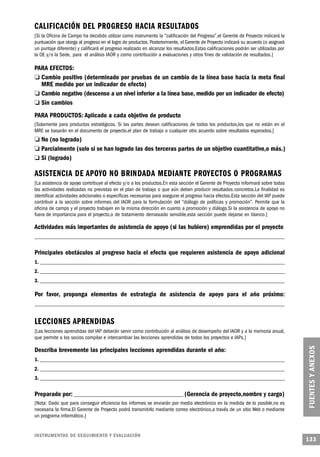 CALIFICACIÓN DEL PROGRESO HACIA RESULTADOS
    [Si la Oficina de Campo ha decidido utilizar como instrumento la “calificación del Progreso”,el Gerente de Proyecto indicará la
    puntuación que otorga al progreso en el logro de productos. Posteriormente, el Gerente de Proyecto indicará su acuerdo (o asignará
    un puntaje diferente) y calificará el progreso realizado en alcanzar los resultados.Estas calificaciones podrán ser utilizadas por
    la OE y/o la Sede, para el análisis IAOR y como contribución a evaluaciones y otros fines de validación de resultados.]

PARA EFECTOS:
 o Cambio positivo (determinado por pruebas de un cambio de la línea base hacia la meta final
    MRE medido por un indicador de efecto)
  o Cambio negativo (descenso a un nivel inferior a la línea base, medido por un indicador de efecto)
o Sin cambios
        PARA PRODUCTOS: Aplicado a cada objetivo de producto
        [Solamente para productos estratégicos. Si las partes desean calificaciones de todos los productos,los que no están en el
        MRE se basarán en el documento de proyecto,el plan de trabajo o cualquier otro acuerdo sobre resultados esperados.]
        o     No (no logrado)
    o         Parcialmente (solo si se han logrado las dos terceras partes de un objetivo cuantitativo,o más.)
o             Si (logrado)

            ASISTENCIA DE A P OYO NO BRINDADA MEDIANTE PROY E C TOS O PROGRAMAS
    [La asistencia de apoyo contribuye al efecto y/o a los productos.En esta sección el Gerente de Proyecto informará sobre todas
    las actividades realizadas no previstas en el plan de trabajo o que aún deben producir resultados concretos.La finalidad es
    identificar actividades adicionales o específicas necesarias para asegurar el progreso hacia efectos.Esta sección del IAP puede
    contribuir a la sección sobre informes del IAOR para la formulación del “diálogo de políticas y promoción”. Permite que la
    oficina de campo y el proyecto trabajen en la misma dirección en cuanto a promoción y diálogo.Si la asistencia de apoyo no
    fuera de importancia para el proyecto,o de tratamiento demasiado sensible,esta sección puede dejarse en blanco.]

        Actividades más importantes de asistencia de apoyo (si las hubiere) emprendidas por el proyecto
        _______________________________________________________________________________________________________


        Principales obstáculos al progreso hacia el efecto que requieren asistencia de apoyo adicional
            1. _____________________________________________________________________________________________________
        2. _____________________________________________________________________________________________________
        3. _____________________________________________________________________________________________________

            Por favor, proponga elementos de estrategia de asistencia de apoyo para el año próximo:
        _______________________________________________________________________________________________________


            LECCIONES APRENDIDAS
        [Las lecciones aprendidas del IAP deberán servir como contribución al análisis de desempeño del IAOR y a la memoria anual,
        que permite a los socios compilar e intercambiar las lecciones aprendidas de todos los proyectos e IAPs.]

        Describa brevemente las principales lecciones aprendidas durante el año:
        1. _____________________________________________________________________________________________________
        2. _____________________________________________________________________________________________________
            3. _____________________________________________________________________________________________________


        Preparado por: _____________________________________________ (Gerencia de proyecto,nombre y cargo)
        [Nota: Dado que para conseguir eficiencia los informes se enviarán por medio electrónico en la medida de lo posible,no es
        necesaria la firma.El Gerente de Proyecto podrá transmitirlo mediante correo electrónico,a través de un sitio Web o mediante
        un programa informático.]


        I N S T RU M E N TOS DE SEGUIMIENTO Y EVA L UAC I Ó N
                                                                                                                                         133
 