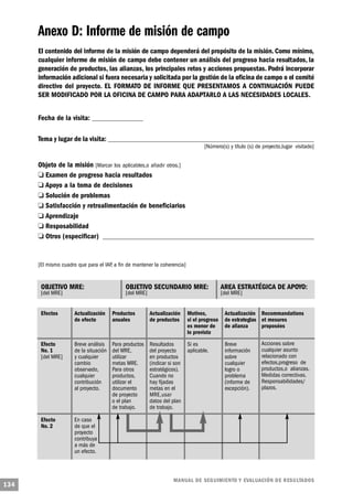 Anexo D: Informe de misión de campo
      El contenido del informe de la misión de campo dependerá del propósito de la misión. Como mínimo,
      cualquier informe de misión de campo debe contener un análisis del progreso hacia resultados, la
      generación de productos, las alianzas, los principales retos y acciones propuestas. Podrá incorporar
      información adicional si fuera necesaria y solicitada por la gestión de la oficina de campo o el comité
      directivo del proyecto. EL FORMATO DE INFORME QUE PRESENTAMOS A CONTINUACIÓN PUEDE
      SER MODIFICADO POR LA OFICINA DE CAMPO PARA ADAPTARLO A LAS NECESIDADES LOCALES.


      Fecha de la visita: ___________________

      Tema y lugar de la visita: _____________________________________________________________________________
                                                                                   [Número(s) y título (s) de proyecto,lugar visitado]


         Objeto de la misión [Marcar los aplicables,o añadir otros.]
           o Examen de progreso hacia resultados
      o Apoyo a la toma de decisiones
            o Solución de problemas
       o Satisfacción y retroalimentación de beneficiarios
          o Aprendizaje
        o Resposabilidad
         o Otros (especificar) _______________________________________________________________________________


      [El mismo cuadro que para el IAP, a fin de mantener la coherencia]


       OBJETIVO MRE:                         OBJETIVO SECUNDARIO MRE:                       AREA ESTRATÉGICA DE APOYO:
       [del MRE]                             [del MRE]                                      [del MRE]


       Efectos        Actualización     Productos        Actualización     Motivos,          Actualización Recommandations
                      de efecto         anuales          de productos      si el progreso    de estrategias et mesures
                                                                           es menor de       de alianza     proposées
                                                                           lo previsto

       Efecto         Breve análisis    Para productos   Resultados        Si es             Breve           Acciones sobre
       No. 1          de la situación   del MRE,         del proyecto      aplicable.        información     cualquier asunto
       [del MRE]      y cualquier       utilizar         en productos                        sobre           relacionado con
                      cambio            metas MRE.       (indicar si son                     cualquier       efectos,progreso de
                      observado,        Para otros       estratégicos).                      logro o         productos,o alianzas.
                      cualquier         productos,       Cuando no                           problema        Medidas correctivas.
                      contribución      utilizar el      hay fijadas                         (informe de     Responsabilidades/
                      al proyecto.      documento        metas en el                         excepción).     plazos.
                                        de proyecto      MRE,usar
                                        o el plan        datos del plan
                                        de trabajo.      de trabajo.

       Efecto         En caso
       No. 2          de que el
                      proyecto
                      contribuya
                      a más de
                      un efecto.



                                                                    M A N UAL DE SEGUIMIENTO Y EVA L UACIÓN DE RESULTADOS
134
 