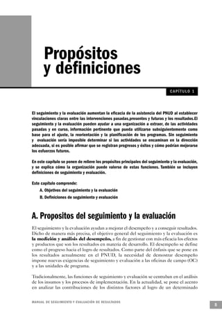Propósitos
       y definiciones
                                                                                CAPÍ TULO 1



El seguimiento y la evaluación aumentan la eficacia de la asistencia del PNUD al establecer
vinculaciones claras entre las intervenciones pasadas,presentes y futuras y los resultados.El
seguimiento y la evaluación pueden ayudar a una organización a extraer, de las actividades
pasadas y en curso, información pertinente que pueda utilizarse subsiguientemente como
base para el ajuste, la reorientación y la planificación de los programas. Sin seguimiento
y evaluación sería imposible determinar si las actividades se encaminan en la dirección
adecuada, si es posible afirmar que se registran progresos y éxitos y cómo podrían mejorarse
los esfuerzos futuros.

En este capítulo se ponen de relieve los propósitos principales del seguimiento y la evaluación,
y se explica cómo la organización puede valerse de estas funciones. También se incluyen
definiciones de seguimiento y evaluación.

Este capítulo comprende:
    A. Objetivos del seguimiento y la evaluación
    B. Definiciones de seguimiento y evaluación



A. Propositos del seguimiento y la evaluación
El seguimiento y la evaluación ayudan a mejorar el desempeño y a conseguir resultados.
Dicho de manera más precisa, el objetivo general del seguimiento y la evaluación es
la medición y análisis del desempeño, a fin de gestionar con más eficacia los efectos
y productos que son los resultados en materia de desarrollo. El desempeño se define
como el progreso hacia el logro de resultados. Como parte del énfasis que se pone en
los resultados actualmente en el PNUD, la necesidad de demostrar desempeño
impone nuevas exigencias de seguimiento y evaluación a las oficinas de campo (OC)
y a las unidades de programa.

Tradicionalmente, las funciones de seguimiento y evaluación se centraban en el análisis
de los insumos y los procesos de implementación. En la actualidad, se pone el acento
en analizar las contribuciones de los distintos factores al logro de un determinado


M A N UAL DE SEGUIMIENTO Y EVA L UACIÓN DE RESULTADOS
                                                                                                   5
 