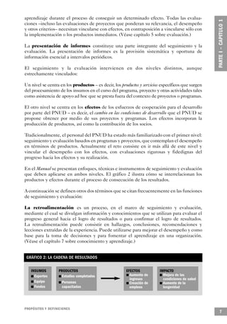 aprendizaje durante el proceso de conseguir un determinado efecto. Todas las evalua-
ciones –incluso las evaluaciones de proyectos que ponderan su relevancia, el desempeño
y otros criterios– necesitan vincularse con efectos, en contraposición a vincularse sólo con
la implementación o los productos inmediatos. (Véase capítulo 5 sobre evaluación.)

La presentación de informes constituye una parte integrante del seguimiento y la
evaluación. La presentación de informes es la provisión sistemática y oportuna de
información esencial a intervalos periódicos.

El seguimiento y la evaluación intervienen en dos niveles distintos, aunque
estrechamente vinculados:

Un nivel se centra en los productos – es decir, los productos y servicios específicos que surgen
del procesamiento de los insumos en el curso del programa, proyecto y otras actividades tales
como asistencia de apoyo ad hoc que se presta fuera del contexto de proyectos o programas.

El otro nivel se centra en los efectos de los esfuerzos de cooperación para el desarrollo
por parte del PNUD – es decir, el cambio en las condiciones de desarrollo que el PNUD se
propone obtener por medio de sus proyectos y programas. Los efectos incorporan la
producción de productos, así como la contribución de los socios.

Tradicionalmente, el personal del PNUD ha estado más familiarizado con el primer nivel:
seguimiento y evaluación basados en programas y proyectos, que contemplan el desempeño
en términos de productos. Actualmente el reto consiste en ir más allá de este nivel y
vincular el desempeño con los efectos, con evaluaciones rigurosas y fidedignas del
progreso hacia los efectos y su realización.

En el Manual se presentan enfoques, técnicas e instrumentos de seguimiento y evaluación
que deben aplicarse en ambos niveles. El gráfico 2 ilustra cómo se interrelacionan los
productos y efectos durante el proceso de consecución de los resultados.

A continuación se definen otros dos términos que se citan frecuentemente en las funciones
de seguimiento y evaluación:

La retroalimentación es un proceso, en el marco de seguimiento y evaluación,
mediante el cual se divulgan información y conocimientos que se utilizan para evaluar el
progreso general hacia el logro de resultados o para confirmar el logro de resultados.
La retroalimentación puede consistir en hallazgos, conclusiones, recomendaciones y
lecciones extraídas de la experiencia. Puede utilizarse para mejorar el desempeño y como
base para la toma de decisiones y para fomentar el aprendizaje en una organización.
(Véase el capítulo 7 sobre conocimiento y aprendizaje.)


 GRÁFICO 2: LA CADENA DE RESULTADOS

          INSUMOS       PRODUCTOS                      EFECTOS                IMPACTO
    n       Expertos    n Estudios completados         n Aumento de      n      Mejora de las
                                                          ingresos              condiciones de salud
        n Equipo       n Personas                       n Creación de        n Aumento de la
         n Fondos         capacitadas                     empleos               longevidad




P RO P Ó S I TOS Y DEFINICIONES
                                                                                                       7
 