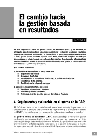 El cambio hacia
       la gestión basada
       en resultados
                                                                                    CAPÍ TULO 2



En este capítulo se define la gestión basada en resultados (GBR) y se destacan las
principales características de un sistema de seguimiento y evaluación basados en resultados.
Se presenta el papel del seguimiento y la evaluación en el contexto del cambio del PNUD hacia
la GBR, que ha venido cobrando impulso desde 1999. También se comparan los enfoques
anteriores con el actual, basado en resultados. Este capítulo debería ayudar a los usuarios a
identificar las áreas en que se precisan cambios de conducta y a ajustar en consecuencia las
actividades de seguimiento y evaluación.
Este capítulo comprende:
A. Seguimiento y evaluación en el marco de la GBR
    n         Seguimiento de efectos
            n Evaluación de efectos
        n     Relación entre el seguimiento de efectos y la evaluación de efectos
          n   Importancia de las alianzas
      n       Significado de la asistencia de apoyo
B. Consecuencias para la oficina de campo
      n   Cambio de instrumentos y procesos
    n     Funciones y responsabilidades
        n Problemas de orden práctico para los Gerentes de Programa



A. Seguimiento y evaluación en el marco de la GBR
El énfasis creciente en los resultados está produciendo cambios importantes en la
concentración, el enfoque y la aplicación del seguimiento y la evaluación en el seno
del PNUD. Lo fundamental en estos cambios es la gestión basada en resultados.

La gestión basada en resultados (GBR) es una estrategia o enfoque de gestión
mediante la cual una organización se asegura que sus procesos, productos y servicios
contribuyen al logro de resultados claramente definidos. La gestión basada en resultados
provee un marco coherente para la planificación y la gestión estratégicas, al mejorar
los aspectos de aprendizaje y de responsabilidad. Es también una estrategia amplia de

M A N UAL DE SEGUIMIENTO Y EVA L UACIÓN DE RESULTADOS
                                                                                                  9
 