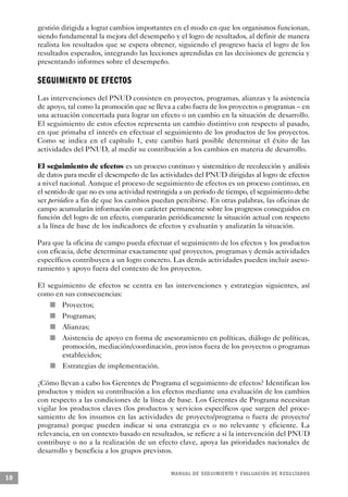 gestión dirigida a lograr cambios importantes en el modo en que los organismos funcionan,
     siendo fundamental la mejora del desempeño y el logro de resultados, al definir de manera
     realista los resultados que se espera obtener, siguiendo el progreso hacia el logro de los
     resultados esperados, integrando las lecciones aprendidas en las decisiones de gerencia y
     presentando informes sobre el desempeño.

     S E G U I M I E N TO DE EFECTO S
     Las intervenciones del PNUD consisten en proyectos, programas, alianzas y la asistencia
     de apoyo, tal como la promoción que se lleva a cabo fuera de los proyectos o programas – en
     una actuación concertada para lograr un efecto o un cambio en la situación de desarrollo.
     El seguimiento de estos efectos representa un cambio distintivo con respecto al pasado,
     en que primaba el interés en efectuar el seguimiento de los productos de los proyectos.
     Como se indica en el capítulo 1, este cambio hará posible determinar el éxito de las
     actividades del PNUD, al medir su contribución a los cambios en materia de desarrollo.

     El seguimiento de efectos es un proceso continuo y sistemático de recolección y análisis
     de datos para medir el desempeño de las actividades del PNUD dirigidas al logro de efectos
     a nivel nacional. Aunque el proceso de seguimiento de efectos es un proceso continuo, en
     el sentido de que no es una actividad restringida a un período de tiempo, el seguimiento debe
     ser periódico a fin de que los cambios puedan percibirse. En otras palabras, las oficinas de
     campo acumularán información con carácter permanente sobre los progresos conseguidos en
     función del logro de un efecto, compararán periódicamente la situación actual con respecto
     a la línea de base de los indicadores de efectos y evaluarán y analizarán la situación.

     Para que la oficina de campo pueda efectuar el seguimiento de los efectos y los productos
     con eficacia, debe determinar exactamente qué proyectos, programas y demás actividades
     específicos contribuyen a un logro concreto. Las demás actividades pueden incluir aseso-
     ramiento y apoyo fuera del contexto de los proyectos.

     El seguimiento de efectos se centra en las intervenciones y estrategias siguientes, así
     como en sus consecuencias:
         n                   Proyectos;
             n               Programas;
                         n   Alianzas;
                 n           Asistencia de apoyo en forma de asesoramiento en políticas, diálogo de políticas,
                             promoción, mediación/coordinación, provistos fuera de los proyectos o programas
                             establecidos;
                     n       Estrategias de implementación.

     ¿Cómo llevan a cabo los Gerentes de Programa el seguimiento de efectos? Identifican los
     productos y miden su contribución a los efectos mediante una evaluación de los cambios
     con respecto a las condiciones de la línea de base. Los Gerentes de Programa necesitan
     vigilar los productos claves (los productos y servicios específicos que surgen del proce-
     samiento de los insumos en las actividades de proyecto/programa o fuera de proyecto/
     programa) porque pueden indicar si una estrategia es o no relevante y eficiente. La
     relevancia, en un contexto basado en resultados, se refiere a si la intervención del PNUD
     contribuye o no a la realización de un efecto clave, apoya las prioridades nacionales de
     desarrollo y beneficia a los grupos previstos.


                                                                M A N UAL DE SEGUIMIENTO Y EVA L UACIÓN DE RESULTADOS
10
 