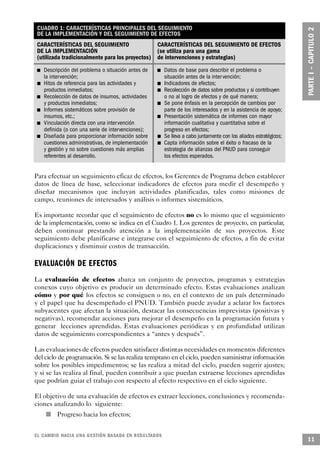 CUADRO 1: CARACTERÍSTICAS PRINCIPALES DEL SEGUIMIENTO
                     DE LA IMPLEMENTACIÓN Y DEL SEGUIMIENTO DE EFECTOS
                     CARACTERÍSTICAS DEL SEGUIMIENTO                             CARACTERÍSTICAS DEL SEGUIMIENTO DE EFECTOS
                     DE LA IMPLEMENTACIÓN                                        (se utiliza para una gama
                     (utilizada tradicionalmente para los proyectos)             de intervenciones y estrategias)
             n           Descripción del problema o situación antes de   n                           Datos de base para describir el problema o
                         la intervención;                                                            situación antes de la inter vención;
                     n   Hitos de referencia para las actividades y              n                   Indicadores de efectos;
                         productos inmediatos;                                           n           Recolección de datos sobre productos y si contribuyen
         n               Recolección de datos de insumos, actividades                                o no al logro de efectos y de qué manera;
                         y productos inmediatos;                                     n               Se pone énfasis en la percepción de cambios por
                 n       Informes sistemáticos sobre provisión de                                    parte de los interesados y en la asistencia de apoyo;
                         insumos, etc.;                                      n                       Presentación sistemática de informes con mayor
     n                   Vinculación directa con una inter vención                                   información cualitativa y cuantitativa sobre el
                         definida (o con una serie de intervenciones);                               progreso en efectos;
 n                       Diseñada para proporcionar información sobre                            n   Se lleva a cabo juntamente con los aliados estratégicos;
                         cuestiones administrativas, de implementación                       n       Capta información sobre el éxito o fracaso de la
                         y gestión y no sobre cuestiones más amplias                                 estrategia de alianzas del PNUD para conseguir
                         referentes al desarrollo.                                                   los efectos esperados.


Para efectuar un seguimiento eficaz de efectos, los Gerentes de Programa deben establecer
datos de línea de base, seleccionar indicadores de efectos para medir el desempeño y
diseñar mecanismos que incluyan actividades planificadas, tales como misiones de
campo, reuniones de interesados y análisis o informes sistemáticos.

Es importante recordar que el seguimiento de efectos no es lo mismo que el seguimiento
de la implementación, como se indica en el Cuadro 1. Los gerentes de proyecto, en particular,
deben continuar prestando atención a la implementación de sus proyectos. Este
seguimiento debe planificarse e integrarse con el seguimiento de efectos, a fin de evitar
duplicaciones y disminuir costos de transacción.

E V A L UACIÓN DE EFECTO S
La evaluación de efectos abarca un conjunto de proyectos, programas y estrategias
conexos cuyo objetivo es producir un determinado efecto. Estas evaluaciones analizan
cómo y por qué los efectos se consiguen o no, en el contexto de un país determinado
y el papel que ha desempeñado el PNUD. También puede ayudar a aclarar los factores
subyacentes que afectan la situación, destacar las consecuencias imprevistas (positivas y
negativas), recomendar acciones para mejorar el desempeño en la programación futura y
generar lecciones aprendidas. Estas evaluaciones periódicas y en profundidad utilizan
datos de seguimiento correspondientes a “antes y después”.

Las evaluaciones de efectos pueden satisfacer distintas necesidades en momentos diferentes
del ciclo de programación. Si se las realiza temprano en el ciclo, pueden suministrar información
sobre los posibles impedimentos; se las realiza a mitad del ciclo, pueden sugerir ajustes;
y si se las realiza al final, pueden contribuir a que puedan extraerse lecciones aprendidas
que podrían guiar el trabajo con respecto al efecto respectivo en el ciclo siguiente.

El objetivo de una evaluación de efectos es extraer lecciones, conclusiones y recomenda-
ciones analizando lo siguiente:
                         n    Progreso hacia los efectos;


EL CAMBIO HACIA UNA GESTIÓN BASADA EN RESULTA D O S
                                                                                                                                                                11
 