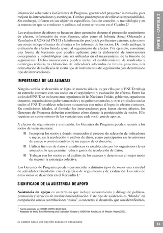 información coherente a los Gerentes de Programa, gerentes del proyecto e interesados, para
mejorar las intervenciones y estrategias. Y ambos pueden poner de relieve la responsabilidad.
Sin embargo, difieren en sus objetivos específicos, foco de atención y metodología y en
la manera en que se conducen y utilizan, tal como se resume en el Cuadro 2.4

Las evaluaciones de efectos se basan en datos generados durante el proceso de seguimiento
de efectos, información de otras fuentes, tales como el Informe Anual Orientado a
Resultados (IAOR) del PNUD y la información producida por fuentes externas, tales como
encuestas independientes de clientes o los informes de los socios. De modo análogo, la
evaluación de efectos brinda apoyo al seguimiento de efectos. Por ejemplo, constituye
una fuente de lecciones que pueden aplicarse para la elaboración de innovaciones
conceptuales y metodológicas para ser utilizadas en el mejoramiento de la función de
seguimiento. Dichas innovaciones pueden incluir el establecimiento de resultados y
estrategias realistas, la elaboración de indicadores adecuados en futuros proyectos, o la
demostración de la eficacia de cierto tipo de instrumentos de seguimiento para determinado
tipo de intervenciones.

I M P O R TANCIA DE LAS A L I A N Z A S
Ningún cambio de desarrollo se logra de manera aislada, es por ello que el PNUD trabaja
en estrecho contacto con sus socios en el seguimiento y evaluación de efectos. Entre los
socios del PNUD se incluyen otros organismos de las Naciones Unidas, gobiernos, organismos
donantes, organizaciones gubernamentales y no gubernamentales, y otras entidades con las
cuales el PNUD establece relaciones sustantivas con miras al logro de efectos comunes.
En condiciones ideales, al formular las intervenciones para lograr ciertos efectos, los
Gerentes de Programa deberían considerar cómo alentar la participación de socios. Ello
requiere un conocimiento de las ventajas que cada socio puede aportar.

A efectos de seguimiento y evaluación, los Gerentes de Programa pueden recurrir a los
socios de varias maneras:
               n   Incorporar los socios y demás interesados al proceso de selección de indicadores
                   y metas, en la recolección y análisis de datos, como participantes en las misiones
                   de campo o como miembros de un equipo de evaluación;
       n           Utilizar fuentes de datos y estadísticas ya establecidas por los organismos claves
                   asociados, lo que permite reducir gastos de recolección de datos;
           n       Trabajar con los socios en el análisis de los avances y determinar el mejor modo
                   de mejorar la estrategia colectiva.

Los Gerentes de Programa pueden encomendar a distintos tipos de socios una variedad
de actividades vinculadas con el ejercicio de seguimiento y de evaluación. Los roles de
estos socios se describen en el Recuadro 1.5

SIGNIFICADO DE LA ASISTENCIA DE A P OYO
Asistencia de apoyo es un término que incluye asesoramiento y diálogo de políticas,
promoción y servicios de mediación/coordinación. Este tipo de asistencia es “blanda” en
comparación con las contribuciones “duras”, o concretas, al desarrollo, que son identificables,

4
    Fuente,adoptado de UNICEF, UNFPA, World Bank
5
    Adoptado de World Bank,Monitoring and Evaluation Chapter y UNDP Alex Rusita,End of Mission Report,2001.
                                                                   ,



EL CAMBIO HACIA UNA GESTIÓN BASADA EN RESULTA D O S
                                                                                                              13
 